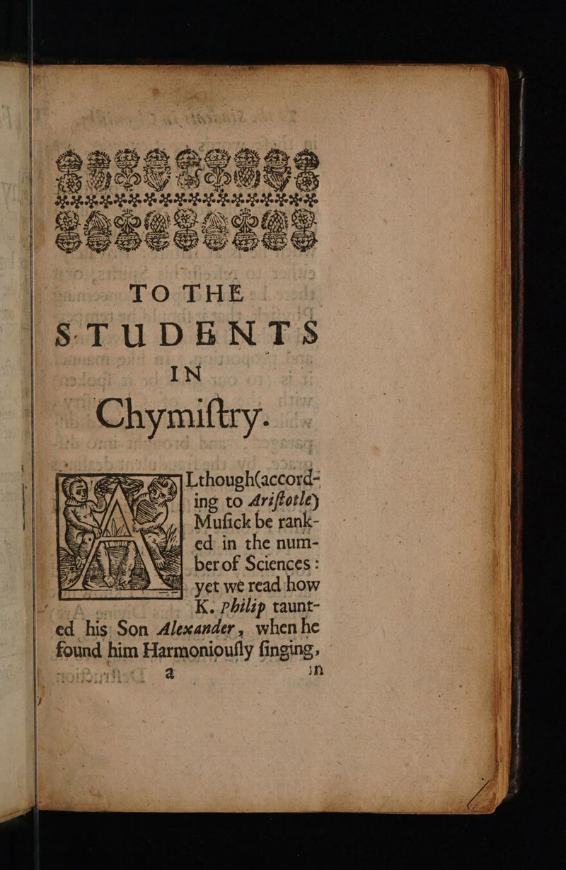     5 iy ESS Gy Sy By WcOkG EELS? ie peeeeeeen SRI eons SeSESSSas TO THE STUDENTS IN Chymiftry. SS Qo) | Lthough(accord- “| ing to Ariftotle) Mufick be rank- \gzJ ed in the num- a WES ber of Sciences : &lt;I yet we read how led K. philip taunt- ed his Son Alexander, when he found him Harmonioutly finging, | 2 in   