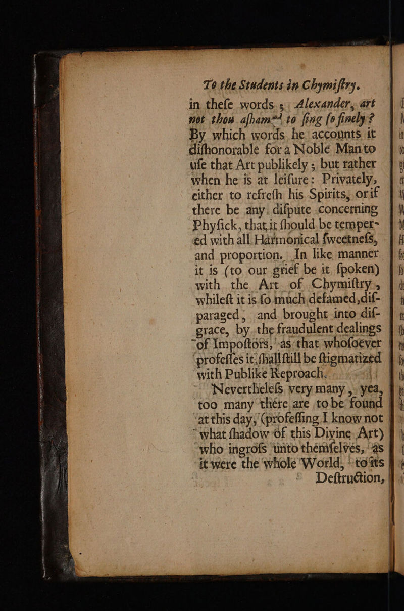      To the Students.in Chymifiry. in thefe. words, Alexander, art not thos alham@ to fing (0 finely ? By which words he accounts it difhonorable for a Noble Manto ufe that Art publikely ; but rather when he is at leifure: Privately, either to refrefh his. Spirits, orif there be any. difpute concerning Phyfick, that it fhould. be temper- ed with all Harmonical fweetnefs, -| and proportion. In like manner | it is (to our grief be it, fpoken) | with the Art of Chymiftry., | whileft it is fo much defamed, dif- paraged, and. brought into dif- | grace, by. the fraudulent dealings | “of Impoftots,’.as that. whofoever ‘profefles it; fhall full be ftigmatizéd | with Publike Reproach. ro NeverthelefS, very many ,. yea, | ‘too many thére are tobe found | “at this day, ‘(profefling I know not 9 “what thadow of this Divine Art) § } who ingrofs ‘unto thémfelvés, as | it were the whole ‘World, tots f Deftruction, ] —_— =&gt; — poy er eS SO Oe aS SS = — — ———. oS = ee ee ae