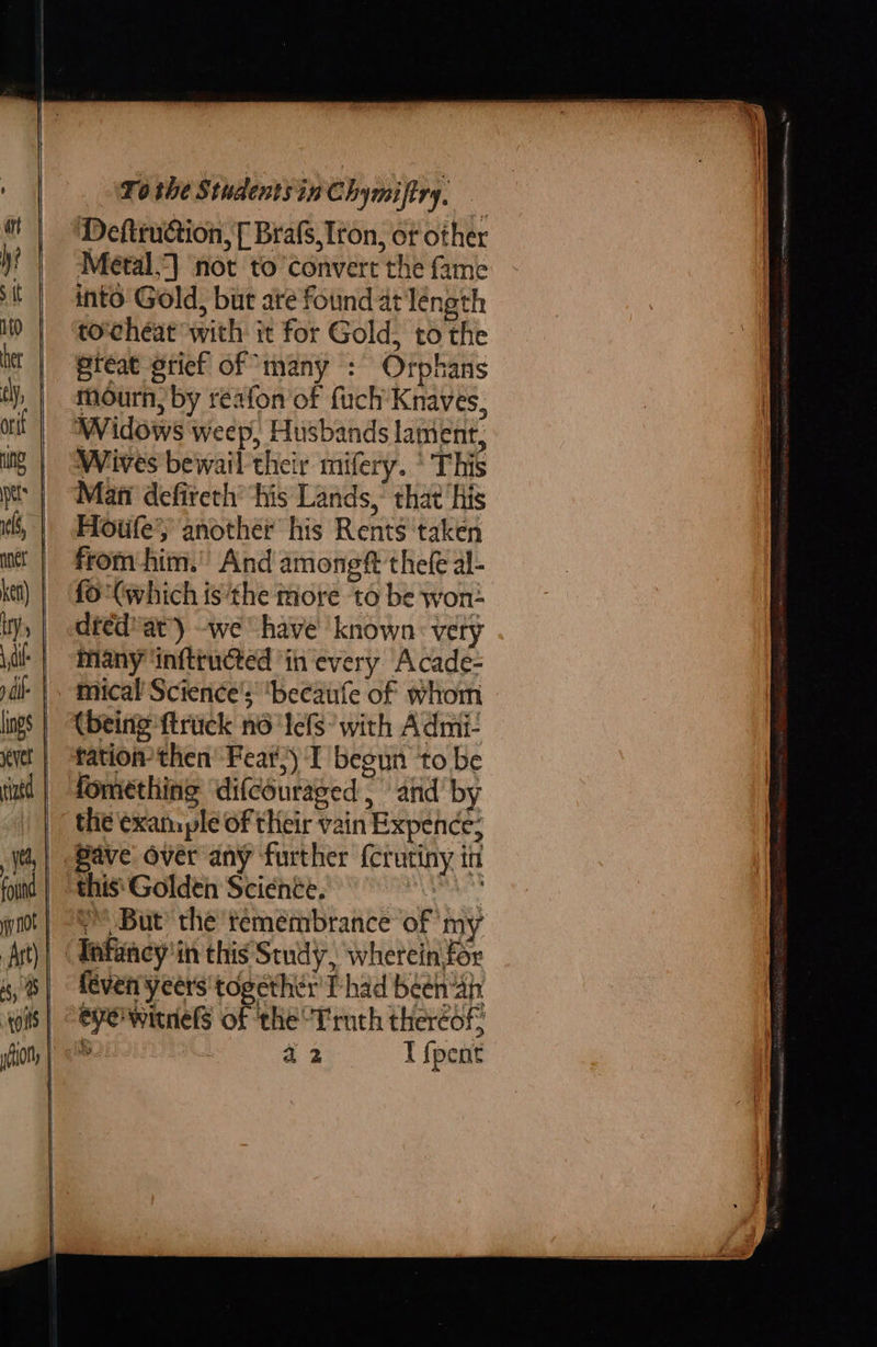         \Tothe Sthdentsin Chymiftry, Defteuction, [ Brafs,Iron, or other Metal.) not to convert the fame into Gold, but are found at léngth torcheat with ic for Gold, to the reat grief of ‘many : Orphans mourn, by reafon of fuch’Knaves, Widows weep, Husbands lament, Wives bewail their mifery. * This Mati defireth’ ‘his Lands, that ‘his Hotife’y another his Rents ‘taken from him.’ And among thefe al- fo (which is ‘the tiore to be won- dfed''at) -we have’ known: very Many ‘inftructed ‘in every Acade- mical Science’; ‘becaufe of whom (being ftrick no 'Iefs* with Admi- tation then’ Fear) I begun ‘to be fomething ‘difcouraged | and’ by the exam ple of their vain Expence; Pave over any further {crutiny in this'Golden Science. wee Y But’ the temembrance of my Tafancy'in this Study, wherein for féven yeers' together’ Phad beéen“4h eye witnels of the Truth thereof: % a2 I {pent 