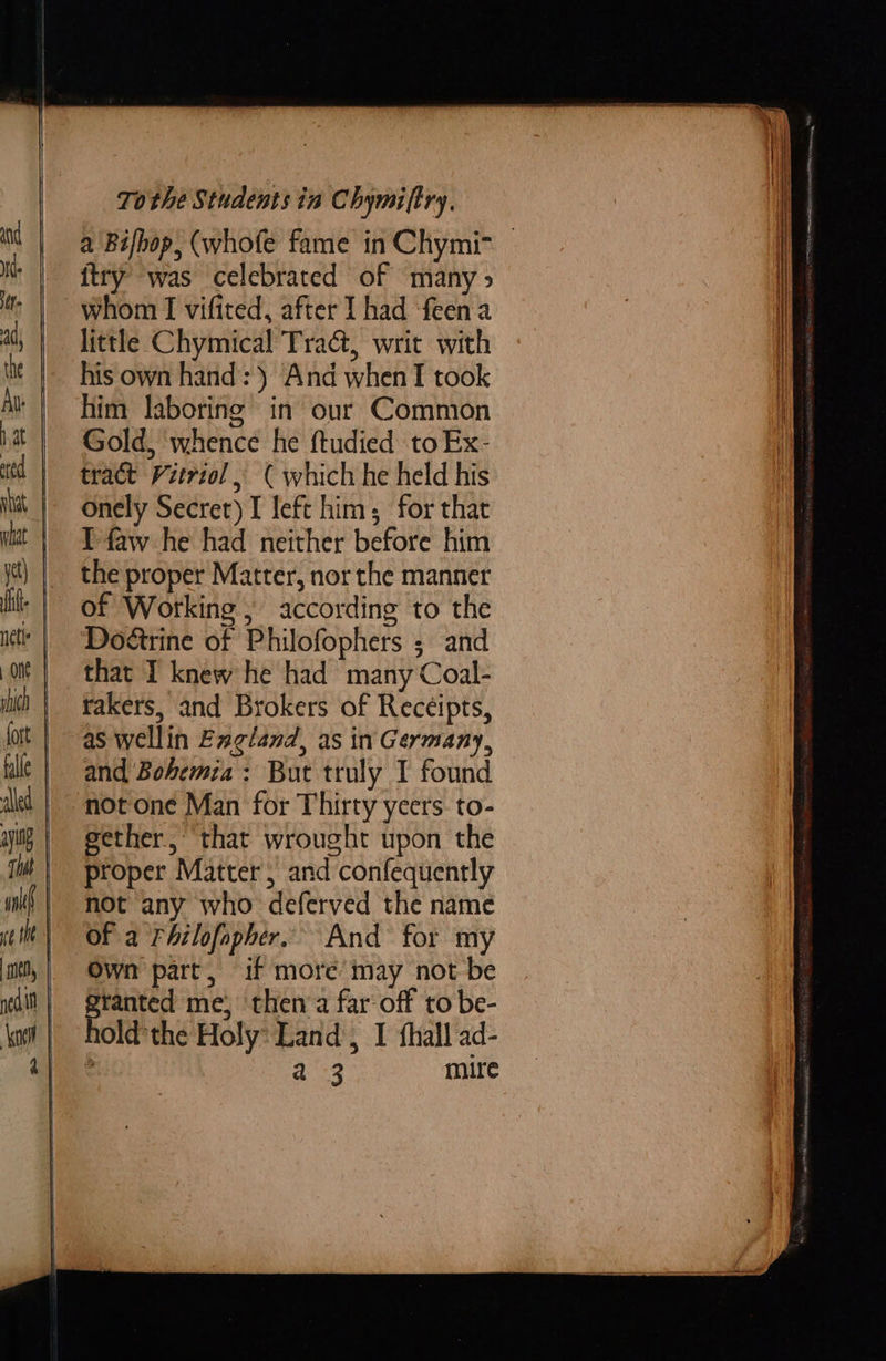     To the Students in Chymi(try. a 'Bifbop, (whofe fame in Chymi= © ftry was celebrated of many > whom I vifited, after I had feen a little Chymical Tra@, writ with his own hand: ) And whenT took him laboring in our Common Gold, whence he ftudied toEx- tract Vitriol , ( which he held his onely Secret) I left him; for that I faw he had neither before him the proper Matter, nor the manner of Working ; according to the Doéirine of Philofophers ; and that I knew he had many Coal- rakers, and Brokers of Receipts, as wellin England, as in Germany, and Bohemia: But truly I found not one Man for Thirty yeers to- gether, that wrought upon the proper Matter, and confequently not any who deferved the name Of a Fhilofopher. And for my Own part, if more may not be granted me, then a far off to be- ; a 3 mire 