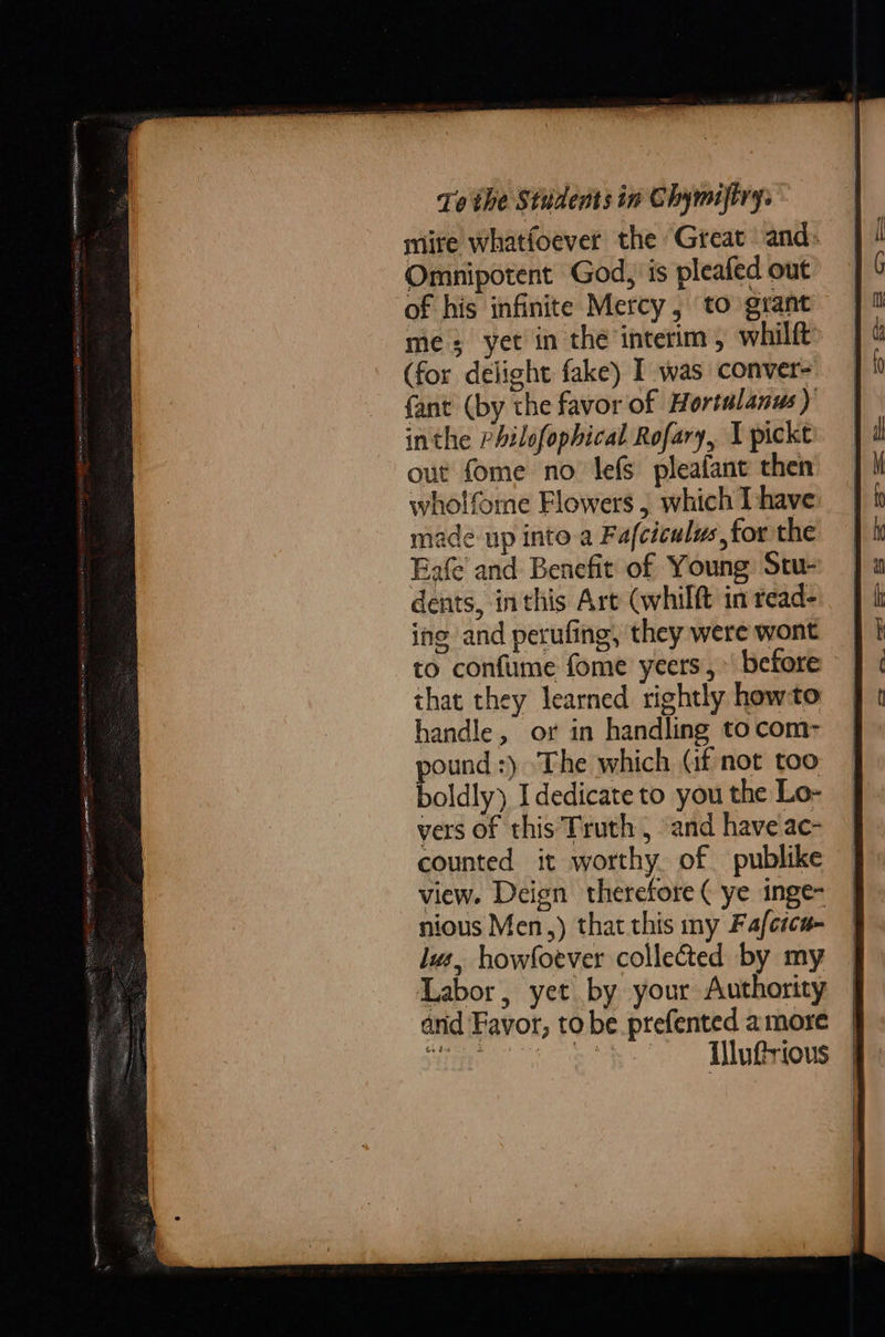mite whatfoever the Great and» Omnipotent God, is pleafed out of his infinite Mercy, to grant mes yet in thé interim, whilft (for delight fake) I was conver- fant (by the favor of Hortulanus ) inthe PAilofophical Rofary, I pickt out fome no lefS pleafant then wholfome Flowers , which Ihave made up into.a Fafciculus,for the Eafe and Benefit of Young Stu- dents, inthis Are (whilft in read- ing and perufing, they were wont to confume fome yeers,» before that they learned rightly howto handle, or in handling to com pound :) The which (if not too boldly) I dedicate to you the Lo- vers of this Truth, and haveac- counted it worthy of publike view. Deign therefore ( ye inge- nious Men,) that this my Faferca- lus, howfotver collected by my Labor, yet by your Authority | arid Favor, tobe prefented amore | 