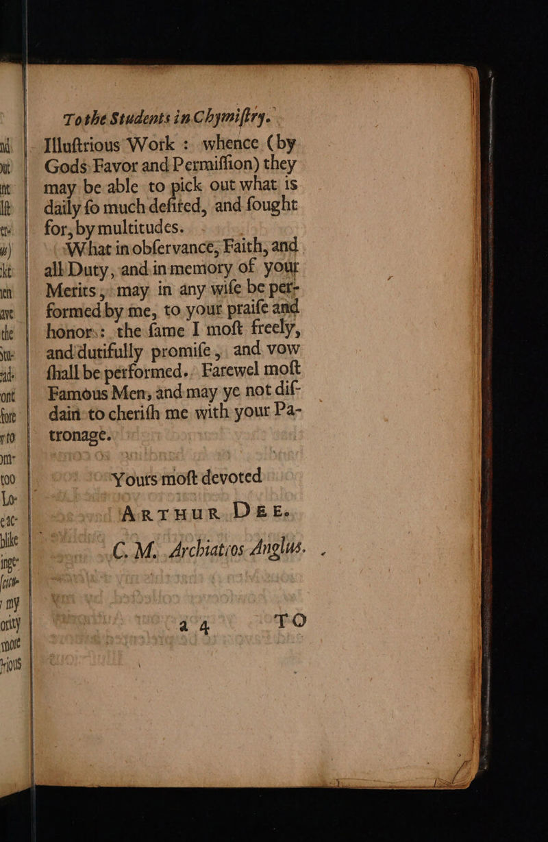 Tothe Students inChymiftry. - IUluftrious Work : whence (by Gods: Favor and Permiffion) they may be able to pick out what is daily fo much defited, and fought for, by multitudes. What in obfervance, Faith, and. all Duty, andinmemory of your Merits; may in any wife be per- formed by me, to your praife and and‘dutifully promife, and vow fhall be performed. Farewel moft Famous Men; and: may ye not dif- dain: to cherifh me with your Pa- tronage. Yours moft devoted ArtHUR DEE. CM. Archiatros Anglus. .