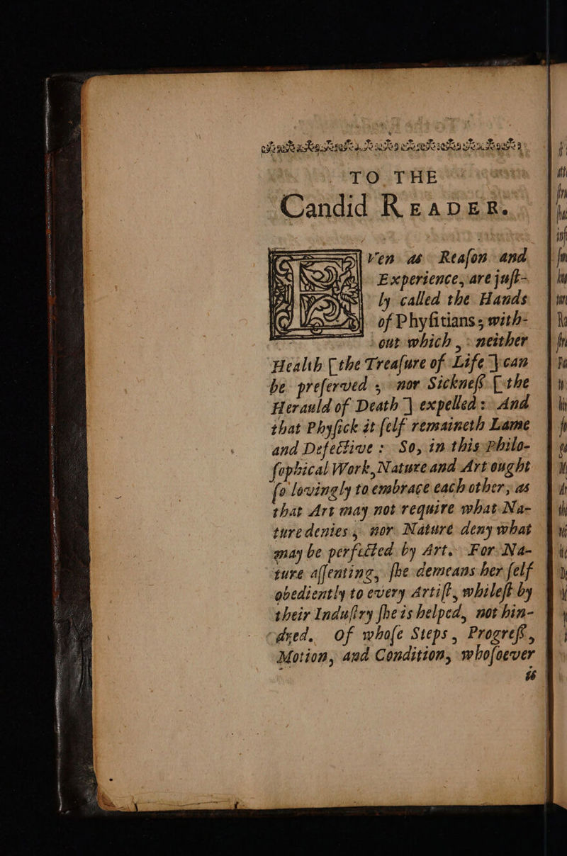 } ly called the Hands Ls) of Phyfitians ; with- mer ee out which , > neither ‘Health (the Treafure of Life \can be preferved 5 nor Sicknefs [the Herauld of Death | expelled: And that Phyfick it (elf remaineth Lame and Defective : So, in this philo- fophical Work,Natureand Art ought [0 lovingly toembrace each other; as thar Art may not require what Na- ture denies, nor Nature deny what ture affenting, {be demeans her felf | obediently to every Artift, whileft by | odxed. Of whofe Steps, Progref, | Motion, and Condition, whofoever | i 