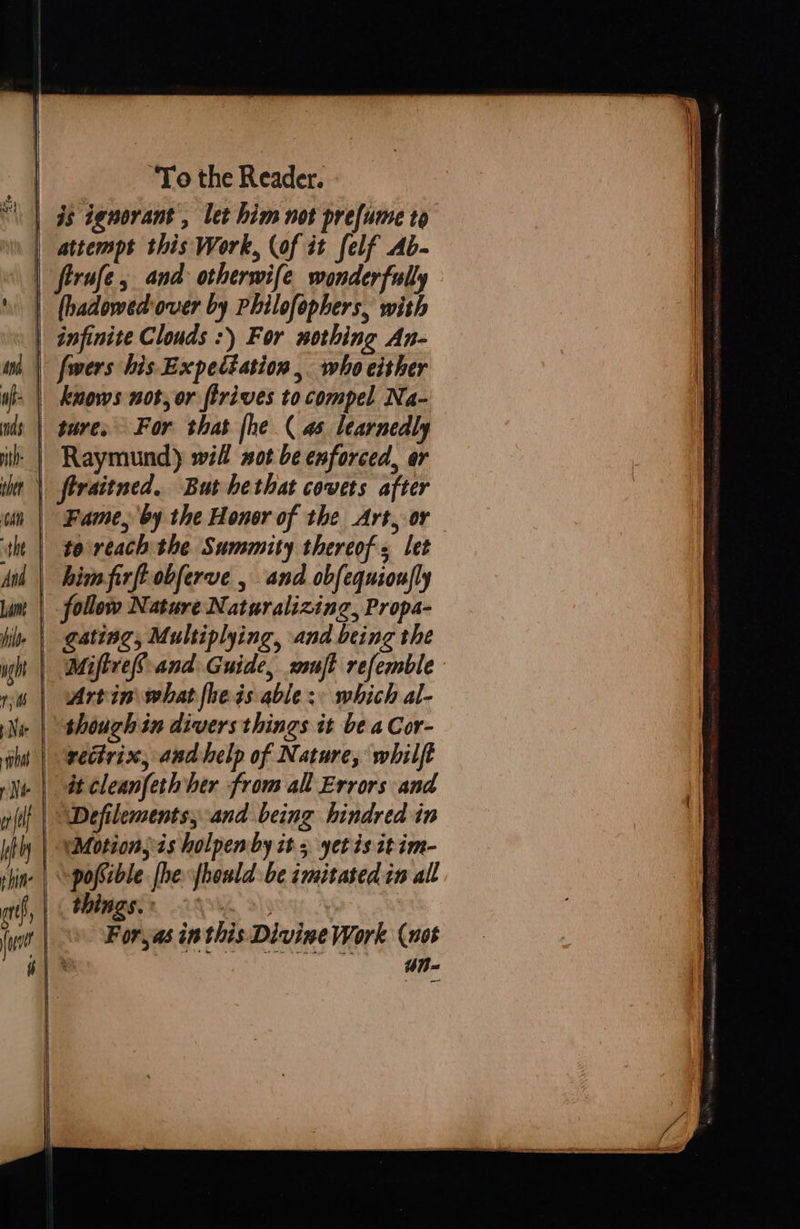      To the Reader. attempt this Work, (of it felf Ab- infinite Clouds :) For sothing An- sure, For that [he ( 4 learnedly Raymund) will not be enforced, er Fame, by the Honor of the Art, or te reach the Summity thereof = let himfirft obferve , and obfequioujly follow Nature Naturalizing, Propa- gating, Multiplying, and being the WMiftref-and Guide, ssuft refemble     shoughin divers things it be a Cor- recirix, and help of Nature, whilft Defilements, and being hindred in posible [he fhould be zmitated tn all things. 29% >; For,as inthis Divine Work (uot un 