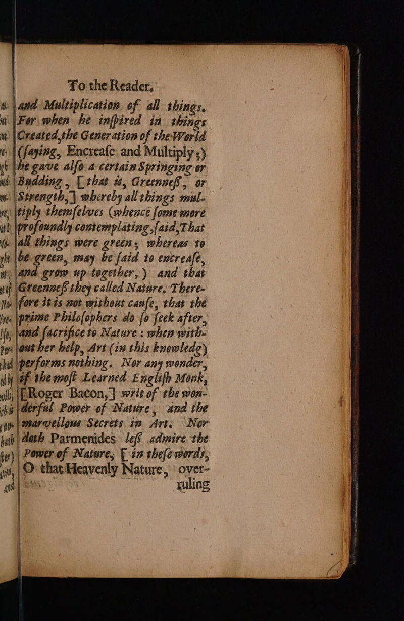  | To the Reader, and Multiplication, of all things, | For. when he infpired in. things wt) | Created the Generation of the World | (faying, Encreafe: and Multiply ;) yh Ae gave alfo a certain Springing or wh (Budding , [that w, Greennef, or — me \Strength, | whereby all things mul- \tiply thensfelves (whence fome more wl \profoundly contemplating,{aid,That yo all things were greens whereas to be green, may be {aid to encreafe, )|4na grow up together,) and that tif leceennef they called Nature, There- Ne \fore 2t 4s not without canfe, that the Ina prime Philofophers do {0 feck after, (yp and facrifice to Nature : when with- py jout ber help, Art (in this knewledg) Wid performs nothing. Nor any wonder, iy \af the moft Learned Englifh Monk, gis |[ERoger Bacon, } writ of the won- pis erful Power of Nature; and the   mt    © that'Heavenly Nature, ° over- atts Pee. galing   