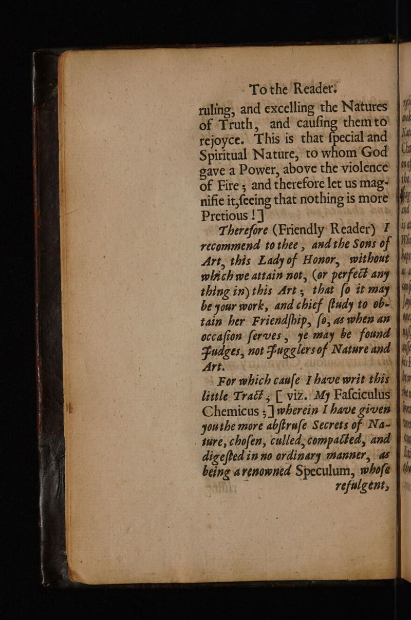  Tothe Reader: ruling, and excelling the Natures }/ of Truth, and caufing them'to’ | rejoyce. This is that fpecial and Spiritual Nature, to whom ‘God | gave a Power, above the violence’ | of Fire; and therefore let us mag~ }/ nifie it,feeing that nothing is more Pretious ! J |! Therefore (Friendly: Reader) J | recommend tothee, andthe Sons of |! Art, this Lady of Honor, without which we attain not, (or perfect any thing in) this Art, that (0 it may be your work, and chief (tudy to ob- tain her Friendfhip, (0, as when an occafion ferves, ye may be found Fudges, not Fugelersof Nature and Vk Art. : n | For which caufe Ihave writ this | little Trac# ; [ viz. My Fafciculus | Chemicus ;] wherein I have given | youthe more abjtrufe Secrets of Na- tire, chofen, culled; compacted, ana | digefted in no ordinary manner, as being arenowned Speculum, whofe 