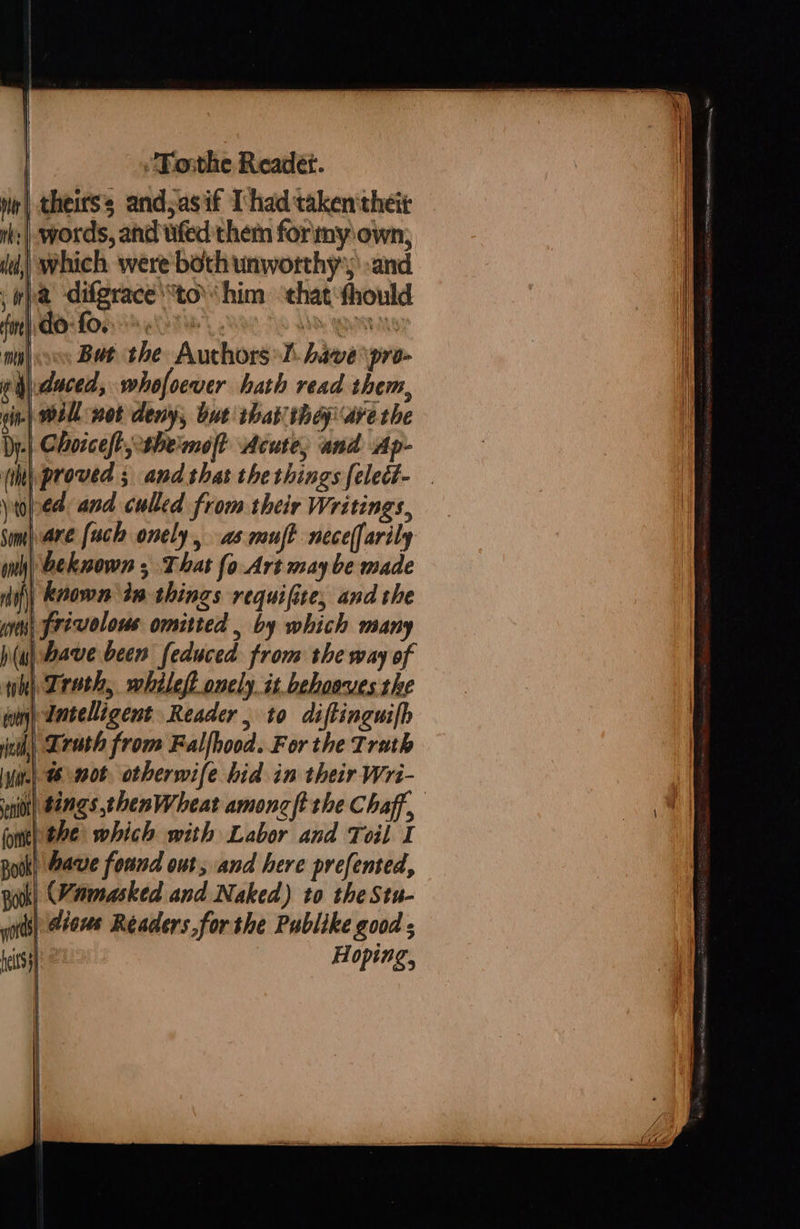  ee => Tosthe Readeét. theirs’ and;asif I had taken theit a ‘difgrace to’ him ‘that fhould   cd But the Authors I have pro- duced, whofoewer hath read them, yt Some antl Hi) finehs p(As ‘tot entry etd, seni Bodk ors  ed and culled from their Writings, pare [uch onely, as muff neceffarily beknown ; That fo Art maybe made | known in things requifite, and the | frivolous omitted , by which many have been feduced from the way of | Trath, whileft onely it behooves the Intelligent Reader , to diftinguilh | Lrath from Falfhood. For the Trath tings thenWheat amoncft the Chaff, the which with Labor and Toil I ‘have found out, and here prefented, (Vamasked and Naked) to theStu- dious Readers forthe Publike good  | |   