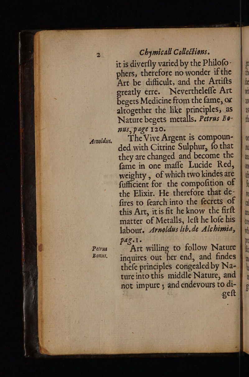 Ainolaus. Petrus Bonis, Chymicalt Collections. it is diverfly varied by the Philofo- hers, therefore no wonder if the Art be difficult, and the Artifts greatly erre. Nevertheleffe Art begets Medicine from the fame, or Nature begets metalls. Petras Bo- mus, page 120. 3 The Vive Argent is compoun- ded with Citrine Sulphur, fo that they are changed and become the — {ame in one mafle Lucide Red, | weighty , of which two kindes are _ fufficient for the compofition of — the Elixir. He therefore that de-— fires to fearch into the fecrets of | this Art, itis fit he know the firft | labour. Arnoldus lib.de Alchimia, pag.t. | Art willing to follow Nature inquires out her end, and findes | thefe principles congealed by Na-_ ture into this middle Nature, and not impure ; and endevours to di-. geft | 