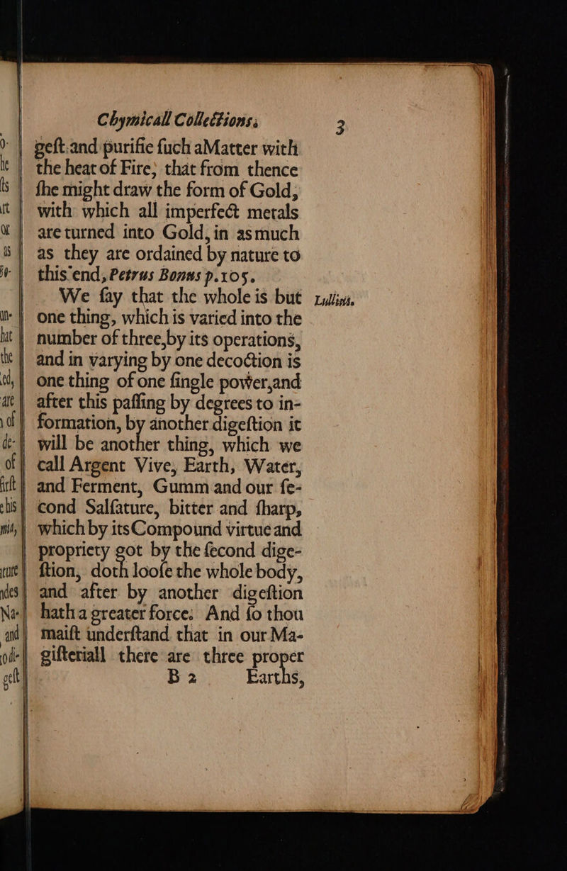             Chymicall Coheétions; the heat of Fire} that from thence as they are ordained by nature to _ We fay that the whole is but one thing, which ts varied into the and in varying by one decoétion is after this pafling by degrees to in- formation, él another digeftion it er thing, which we cond Salfature, bitter and fharp, which by itsCompound virtue and propriety got by the fecond dige- ftion, doth loofe the whole body, hatha greater force: And fo thou maift underftand that in our Ma- gifteriall there are three proper B 2 Earths,   