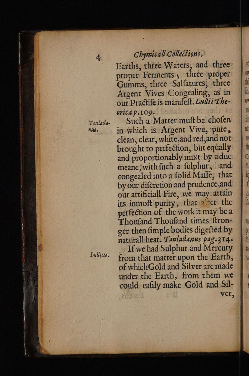 Tauladse NUE Lullius. Chymicall Collections. proper Ferments ; three proper Gumms, three -Salfatures, three Argent Vives Congealing, as in our Practife is manifeft. Ludi The- 0riCA P.109. | Such a Matter muft be chofen in which is Argent Vive, spurte, clean, clear, white,and red,and not brought to perfection, but equally and. proportionably mixt by adue meane} with fuch a fulphur, and congealed into a folid Maffe, that by our difcretion and prudence,and our artificiall Fire, we may. attain its inmoft purity, that eer the erfection of the work it may bea Thoufand Thoufand times {tron- ger then fimple bodies digefted by naturall heat. Tasladanus pag.314- If we had Sulphur and Mercury from that matter upon the Earth, of whichGold and Silver are made under the Earth, from them we could eafily make Gold and. Sil- | ver,  