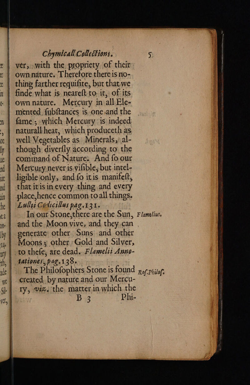 ver,.with the propriety of their own nature. Therefore there is no- thing farther requifite, but that.we finde what is neareft- to. it, of its mented. fubftances 1s,one.and the | fame; which Mercury is indeed. | naturall heat, which produceth as well Vegetables as Minerals, al- ) though diverfly according to the | command of Nature: And fo our Mercury never is vifible, but intel- | ligible only, and fo itis. manifeft, that itis inevery thing and every } place,hence common toall things. Lull Godicillas pag.131. In our Stone,there are the Sun, F lamelins. generate: other. Suns and other Moons + other ‘Gold and Silver, to thefe, are dead. Flamelit Anno- tationes,,pag.138- The Philofophers Stone is found created, by nature and our Mercu- ry, viz. the matter.in which the By ~Phi- Rof.Philof.