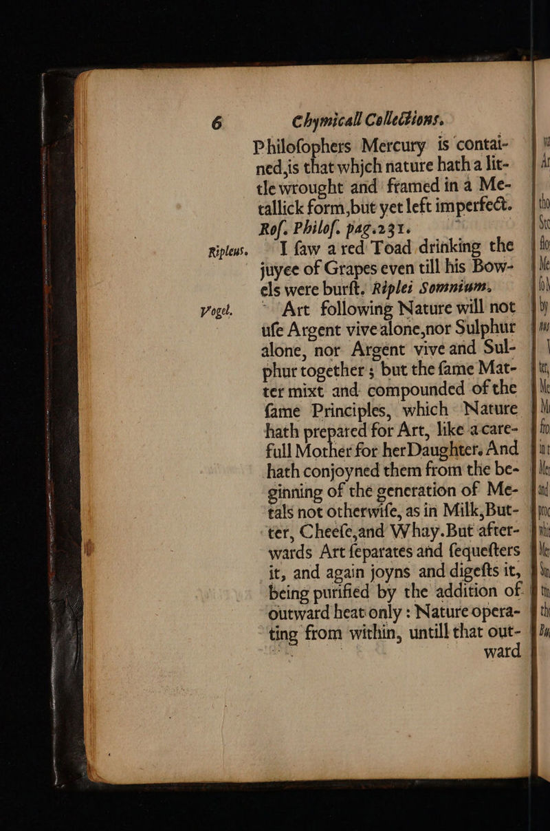 Philofophers Mercury is contai- ned,is that whjch nature hatha lit- tle wrought and framed in a Me- tallick form, but yet left imperfect. Rof. Philof. pag.231- | ripleus. I faw ared Toad drinking the juyee of Grapes even till his Bow- els were burft. Riples Somnium. ) yogt. ~ Art following Nature will not — ufe Argent vive alone,nor Sulphur — alone, nor Argent vive and Sul- \ phur together; but the fame Mat- ter mixt and compounded of the — fame Principles, which Nature — hath prepared for Art, like acare- | full Mother for herDaughter.And ]} hath conjoyned them from the be~ | ginning of the generation of Me- — tals not otherwife, as in Milk,But- | ter, Cheefejand Whay.But after- Ji wards Art feparates and fequefters | it, and again joyns and digefts it, being purified by the addition of. ft outward heat only : Nature opera- ting from within, untill that out- | bi | ward §   