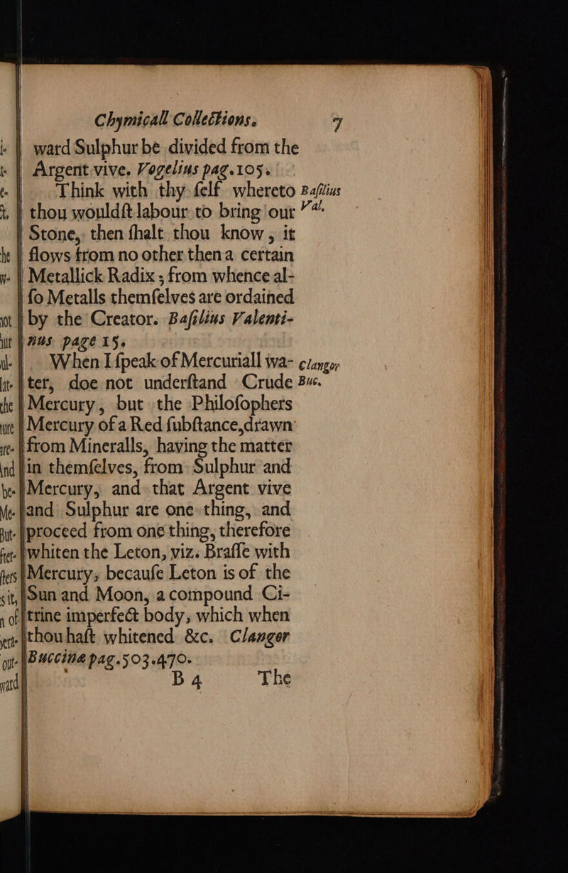 | ward Sulphur be divided from the + | Argent.vive. Vogelins pag.105. | . Think with thy felf whereto Baftias , | thou wouldft labour to bring our” | Stone, then fhalt thou know , it he || flows ftom no other then a certain . | Metallick Radix ; from whence al- | fo Metalls themfelves are ordained at | by the Creator. Bafilins Valenti- iit Was page 15. | When I fpeak of Mercuriall wa- ¢/ango; | ter, doe not underftand Crude 3. |Mercury, but the Philofophers re | Mercury of a Red fubftance,drawn . from Mineralls, having the matter Hin themfelves, from: Sulphur and. .}Mercury, and that Argent vive .jand Sulphur are one» thing, and .|proceed from one thing, therefore .}whiten the Leton, viz. Brafle with Mercury; becaufe Leton is of the sit,;oun and Moon, acompound Ci- f)trine imperfect body, which when .|thou haft whitened &amp;c. Clanger | Baccing pag.503.470- B      The    