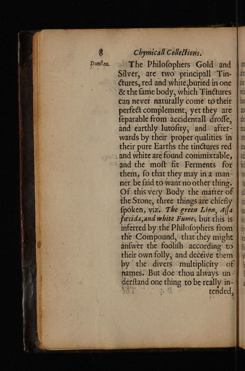 The Philofophers Gold and. | it Silver, are ‘two principall °Tin- | cures, red and'white,buried in one | &amp; the fame body, which Tinétures 1 can never naturally come’ totheir | perfee complement, yet they ‘are | feparable from ‘accidentall droffe, — and earthly lutofity,’ and after- ' wards by their proper‘qualities in | their pure Earths the tin¢tures red and the moft fit Ferments for } i them, fo that they may in'a'man- } « ner, be faid to wantno other'thing. OF. this very: Body the matter of f the Stone, three things are chiefly fpoken, viz.. The green Lien, Afja | foctida,and white Fume, but this is | inferred by the Philofophers ftom the Compound, that they might anfwer the foolifh according’ to tlicir own folly, and deceive them. by the. divers ‘multiplicity of names: But doe thou always un-| derftand one thing to be really: in- ' 