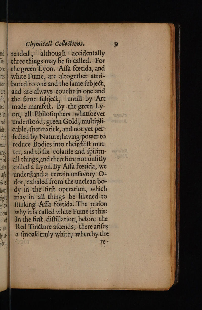 ) tended, although ' accidentally   the green Lyon, Affa foetida, and white Fume, are altogether attri- buted.to.one and the fame fubject, and are always coucht inone and the fame fubject, untill by Are | made manifeft. By .the green Ly- }. underftood, green Gold, multipli- | cable, f{permatick, and not yet per- ‘| fected by Natureshaving power to | reduce Bodies into theirfirft mat-  | underftand:a certain unfavory O- | dy in the ‘firft operation, which  | why itis called white Fume isthis: i} Inthe firft diftillation, before the ) Red Tincture afcends,. there arifes ‘i-) &amp; fmoak truly white) whereby the pe | | re~   