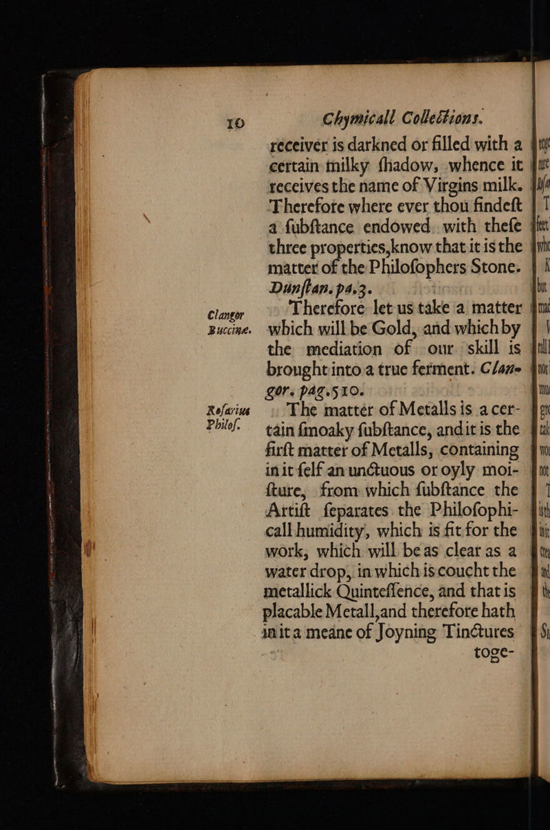 Clangor Buccineg. Rofarius  Chymicall Collections. : receiver is darkned or filled with a | certain milky fhadow, whence it | receives the name of Virgins milk. | three properties, know that it is the | matter of the Philofophers Stone. | Dunflan.p4.3. : ju ‘Therefore: let us take a matter § which will be Gold, and which by the mediation of our skill is ] broughtinto.a true ferment. Claz- Zor, pag.510. | . The matter of Metallsis acer- § tain fmoaky fubftance, anditis the | firft matter of Metalls, containing | init felf an un@tuous or oyly moi- | fture, from which fubftance the | Artift feparates the Philofophi- |} work, which will beas clearas a | water drop, inwhichiscouchtthe — metallick Quinteflence, and thatis | placable Metall,and therefore hath | inita meane of Joyning Tinctures | toge-    