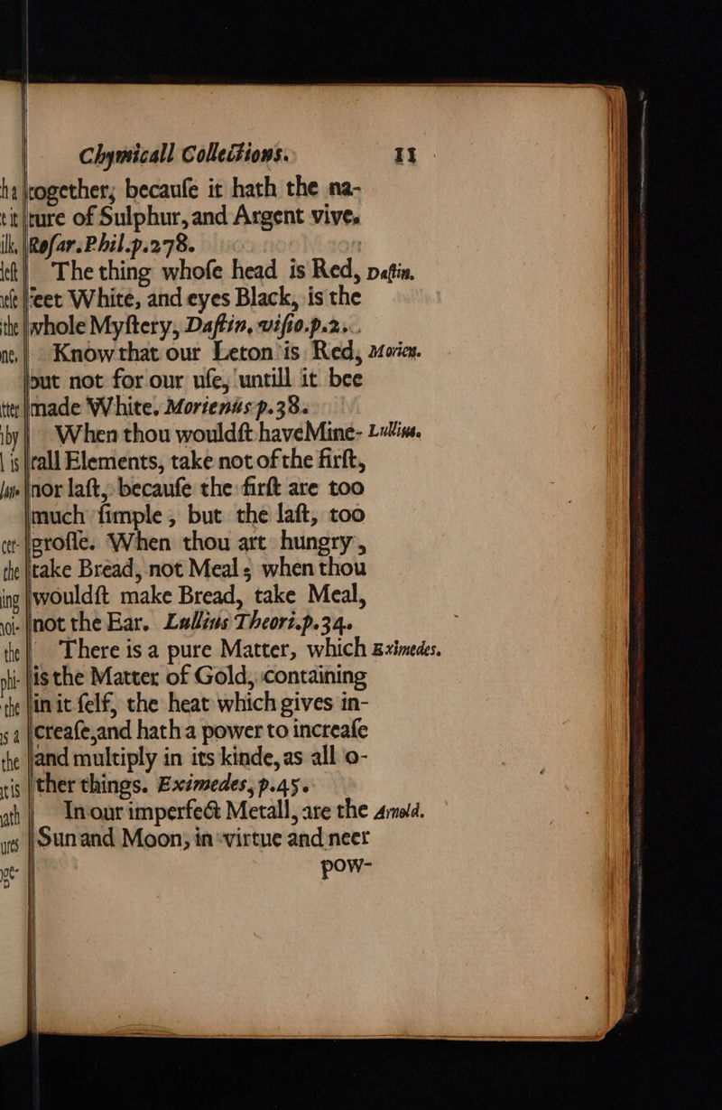   together; becaufe it hath the na- tit/ture of Sulphur, and Argent vives ik, |Rofar.Phil.p.278. . The thing whofe head is Red, pein, it eet White, and eyes Black, is the the whole Myftery, Daftin, vifto.p.2... Knowthat our Leton’is Red, movies. put not for our ufe, untill it. bee made White. Morienus p.38. | When thou wouldft. haveMine- Line. is |rall Elements, take not of the firft, nor laft, becaufe the firft are too much fimple , but the laft, too -\profie. When thou art hungry, take Bread, not Meal; when thou would{t make Bread, take Meal, i. (notthe Ear. Lallius Theor.p.34. | There is a pure Matter, which gximedes. nh Jis the Matter of Gold, containing in it felf, the heat which gives in- creafe,and hatha power to increafe and multiply in its kinde, as all o- is |ther things. Exsmedes, p.45. In-our imperfe&amp; Metall, are the armold. Sunand Moon, in «virtue and neer pow-        