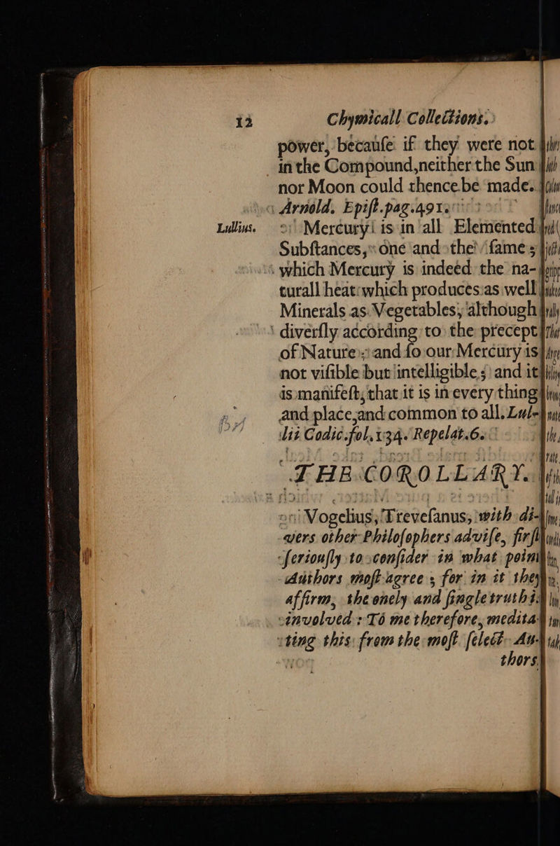 Chymicall Collections. power, becaufe: if they were not fii in the Compound, neither the Sun) nor Moon could thence.be ‘made. } <a Arneld, Epiff.pag.qgtenrio Lillins 9; Mercuryi is'in’all Elemented) Subftances,» one and the’ fame s jf ‘\ which Mercury is indeed: the ina- join curall heat:which productsias well ji Minerals as: Vegetables; although Inj ' diverfly according to the precept ry of Nature»)and fo our: Mercury is}iy not vifible but intelligible; and it} is manifeft; that it is inevery thing} and place,and common to all. Lul- Lit Codic.fol,t34. Repelat.6s — - “THE COROLLARY. |  on Vogelius,'Trevefanus; with di- vers other Philofophers advife, firfl Serioufly toconfider in what point Authors moft-agree, for in it they affirm, the onely and fingletruth4s§ | sinvoluedsTé me therefore, meditad ty vting this: from the moft. [elect ne tap NM tors.  