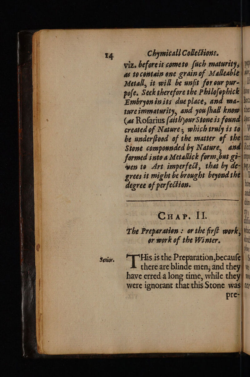   Metall, it will be unfit for our pur-| | pofe. Seek therefore the Philofophick ji Embryoninits due place, and ma-\Ki tureimmaturity, and you fhal know \\0t (as Rofarius (aith)our Stone is found |W created of Nature, which truly is to} \ be underftood of the matter of thei Stone compounded by Nature, anal |i formed into a Metallick form,but ge- wen to Art imperfect, that by de-\M: grees it might be brought beyond the) | degree of perfection. J ho    Cuap. IL. The Preparation : or the firft work, Wi or work of the Winter, |i [iis isthe Preparation,becaufe) § there are blinde men, and they] have erred. a long time, while they n were ignorant that this Scone was} tt pre-| .  