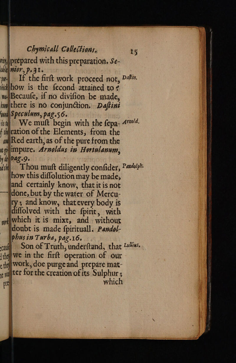 prepared with this preparation. Se- 707, Po 3. | If the firft work proceed not, P+. Whow is the fecond attained to ? ‘Becaufe, if no divifion be made, there is no conjunction. Daftiné \Speculum, pag.56. | | We muft begin with the fepa- 47. f ication of the Elements, from the wi) Red earth, as of the pure from the igh impure. Arnoldus in Hortulanum, N dt) PAZ.D» TS jand certainly know, thatit is not idone, but by the water of Mercu- ity; and know, thatevery body is idiffolved with the fpiric, with which it is mixt, and. without idoubt is made fpirituall. Pandol- phusin Turba, pag.16. Son of Truth, underftand, that 2“. ywe inthe firft operation of our work, doe purgeand prepare mat- ater for the creation of its Sulphur ; which