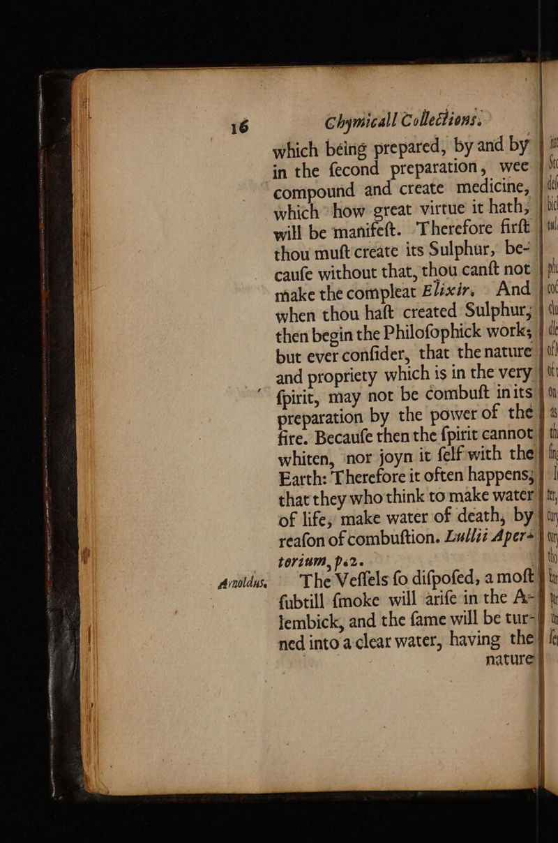 which béing prepared, by and by | in the fecond preparation, wee compound and create medicine, } tt which how great virtue it hath, | will be manife(t. Therefore firft |W thou muftcreate its Sulphur, be- | caufe without that, thou canft not | pi make the compleat Elixir, And } {0 when thou haft created Sulphur; } tl then begin the Philofophick work; { but everconfider, that the nature | ti and propriety which is in the very ut “ fpirit, may not be combuft inits” preparation by the power of the fire. Becaufe then the fpirit cannot J tt whiten, ‘nor joyn it felf with the } i Earth: Therefore it often happens; } | that they who think to make water } tt of life; make water of death, by } iw reafon of combuttion. Lulliz Apers } tr _ «b0r18m, ps2. 4 andy, The Veffels fo difpofed, a moft} ix ' fubtill fmoke will arifein the Ax } lembick, and the fame will be tur-§ t ned into'a-clear water, having the} i BW, nature