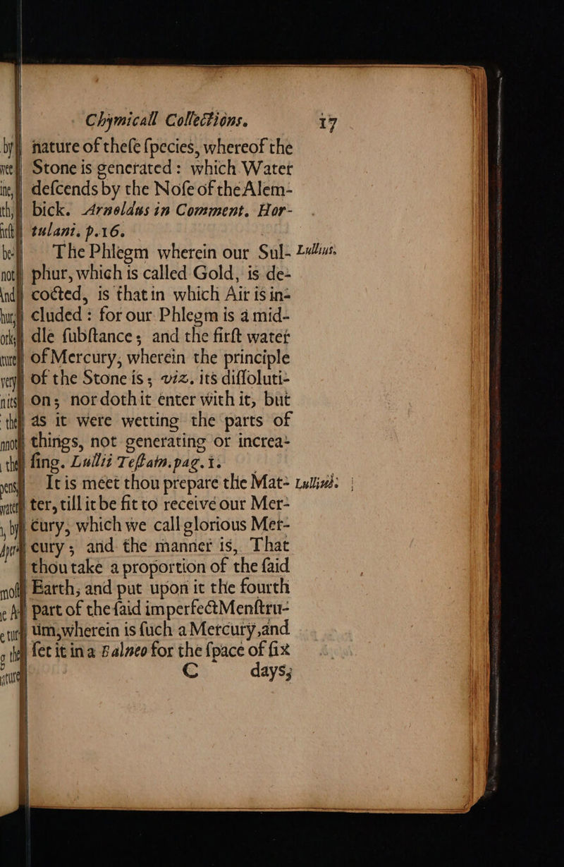 by nature of thele {pecies, whereof the ite) Stone is generated: which Water in) defcends by the Nofe of the Alem- th) bick. -Arneldus in Comment. Hor- ut], talanz. p.16. . be- otf} phur, which is called Gold, is de- indi) cocted, is thatin which Air is in- buy) Cluded : for our Phlegm is 4 mid- okt) dle fubftance; and the firft water tel) Of Mercury, wherein the principle very) OF the Stone is; vz. its diffoluti- nits!) Ons nordothit enter with it, but ‘thy, aS it were wetting the parts of not) things, not generating or increa- the fing. Luilit Tefiain.pag.t. leat dia : witty ter, till ic be fit to receive our Mer- , by Cury, which we call glorious Mer- Jr, CULY 5 and. the manner is, That | thou take a proportion of the faid not! Barth; and put upon ict the fourth « AM) part of the faid imperfectMenftru- tity, Um wherein is fuch a Mercury,and 5 hy fet it ina Balneo for the {pace of fix 0 C days;    —=       