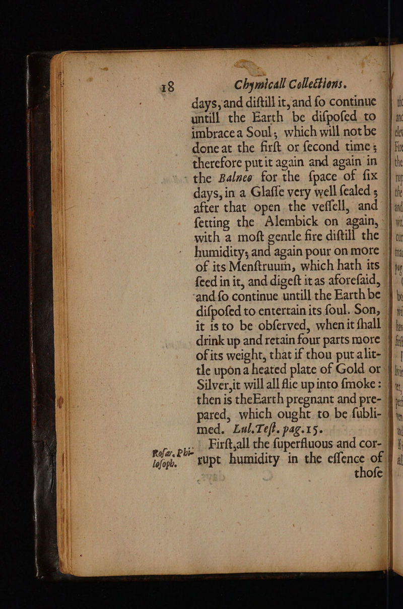 days, and diftill it, and fo continue J tk untill the Earth be difpofed to | m imbracea Soul; which will notbe | ¢ done at the firft or fecond times } fir therefore putit again and again in | - the Balneo for the fpace of fix } iy days, in a Glaffe very wellfealeds }} i after that open the veffell, and ) fetting the Alembick on again, »} Wi with a moft gentle fire diftill the |} 1 humidity; and again pour on more _} jig of its Menftraum, which hath its } jy feed in it, and digeft itas aforefaid, || | ‘and fo continue untill the Earth be } \y difpofed to entertain its foul. Son, 4 jj it isto be obferved, whenit fhall } ly drink up and retain four parts more } ofits weight, that if thou putalit- 7 | tle upona heated plate of Gold or 9 jj Silver, it will all fie up into fmoke: } then is theEarth pregnant and pre- i pared, which ought. to be fubli- med. Lul.Tef. pag.15. B eafir. BE Firft,all che {uperfluous and cor- i lofoph. = XUpt humidity in the effence of f 4 j thofe }