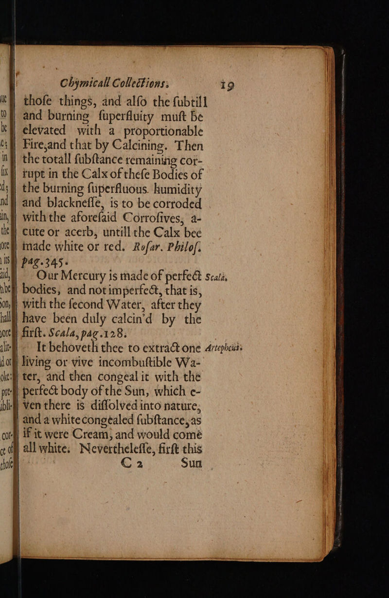        living or vive incombuftible Wa- | ter, and then congeal it with the perfect body of the Sun, which e- | ven there is diffolved into nature, } and a whitecongeéaled fubftance,as con if it were Cream, and would comé com all white: Nevertheleffe, firft this Chymicall Collections: It} thofe things, and alfo the fubtill 0} and burning fuperfluiry mutt be | elevated with a proportionable Fire,and that by Calcining. Then | the totall fubftance remaining cor- rupt in the Calx of thefe Bodies of the burning fuperfluous. humidity | and blacknefle, is to be corroded with the aforefaid Corrofives, a- | Cute or acerb, untill the Calx bee of) made white or red. Rofar. Philof. IS) pag.345. id, bt bodies, and not imperfect, that is, on) with the fecond Water, after they hall} have been duly calcin’d by the orth firkt. Scala, pag.128. alt dot okt: pits ib       