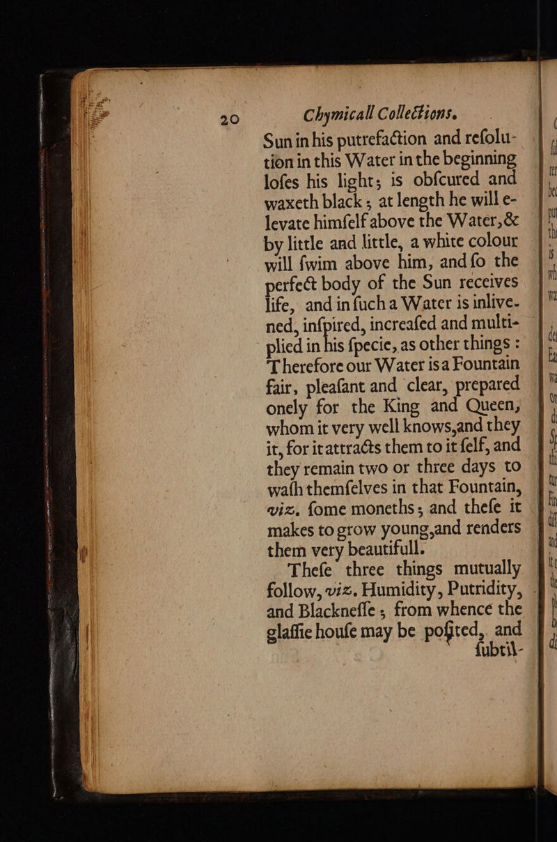 Sun in his putrefaction and refolu- tion in this Water in the beginning lofes his light; is obfcured and waxeth black; at length he will e- levate himfelf above the Water,&amp; by little and little, a white colour will {wim above him, and fo the perfect body of the Sun receives life, and infucha Water is inlive- ned, infpired, increafed and multi- plied in his {pecie, as other things : Therefore our Water isa Fountain fair, pleafant and clear, prepared onely for the King and Queen, whom it very well knows,and they it, for irattraéts them to it elf, and they remain two or three days to wath themfelves in that Fountain, viz. fome moneths; and thefe it makes to grow young,and renders them very beautifull. Thefe three things mutually follow, viz. Humidity, Putnidity, - and Blackneffe ; from whence the | glaffie houfe may be pofted, and fubtil-   