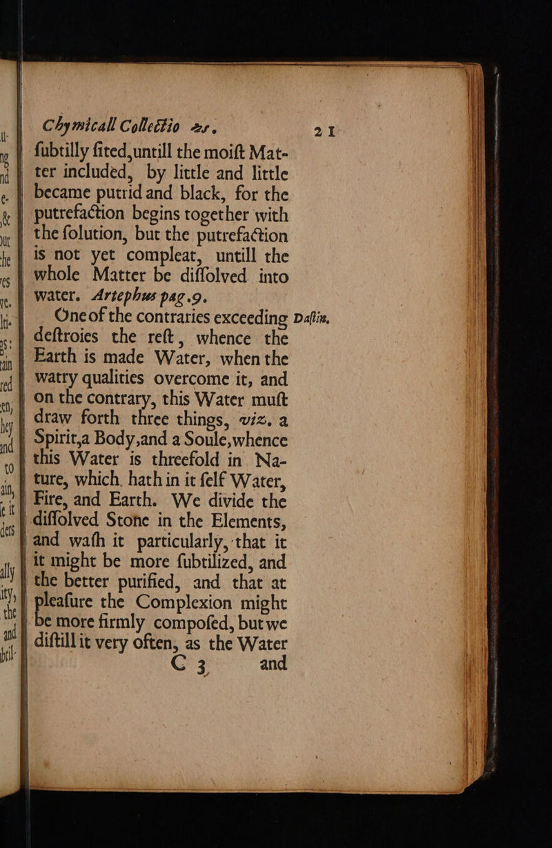   Chymicall Collettio xs. i» | fubtilly fited untill the moift Mat- } ter included, by little and little became putrid and black, for the putrefaction begins together with } the folution, but the putrefaction | is not yet compleat, untill the | whole Matter be diffolved into | water. Artephus pag.g. _| _ Oneof the contraries exceeding Daftix. .} deftroies the reft, whence the .} Earth is made Water, when the | Watry qualities overcome it, and On the contrary, this Water muft | draw forth three things, viz. a | Spirit,a Body,and a Soule, whence | this Water is threefold in Na- , | ture, which, hath in it felf Water, )} Fire, and Earth. We divide the | diffolved Stone in the Elements, | and wafh it particularly, that ic } it might be more fubtilized, and | the better purified, and that at pleafure the Complexion might | be more firmly compofed, but we , » diftill it very often, as the Water | C 3 and         