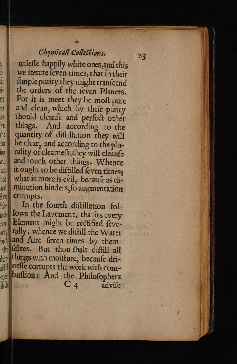    Chymicall Collections, unlefle happily white ones,and this we iterate feven.times, that in their fimple purity they might tranfcend the orders of the {even Planets. For it is meet they be moft pure ) and clean, which by their purity thould cleanfe and perfec other | things. And according to the quantity of diftillation they. will ) beclear, and according to the plu- | tality of clearnefs,they will cleanfe and touch other things. Whence it ought to be diftilled feven times; In the fourth diftillation fol- if lows the Lavement, thatits every iyp tally, whence we diftill the Water ptijand Aire feven times by them- ‘theffelves, But thou shale diftill all {things with moifture, becaufe dri- itilfnefle corrupts the work with com- eputtion: And the -Philofophers ‘eC C4 advife   23       