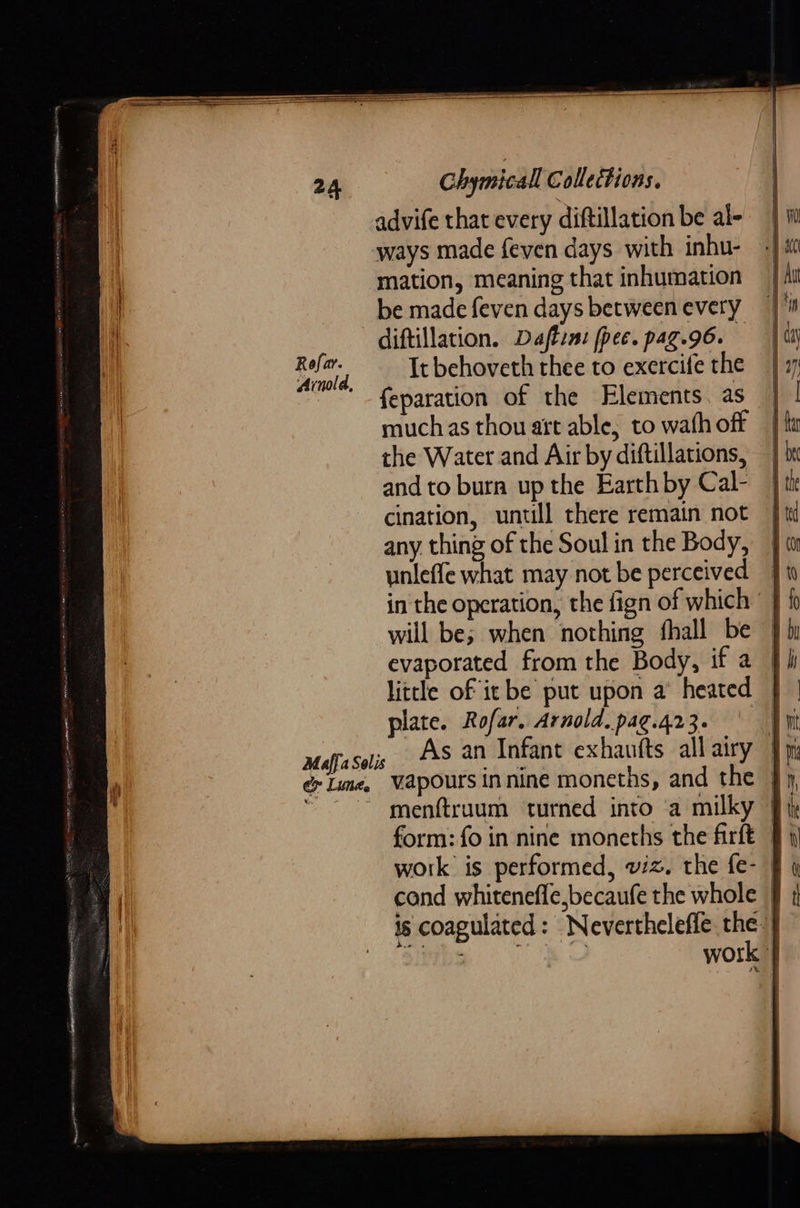    Chymicall Collections. advife that every diftillation be al- ways made feven days with inhu- mation, meaning that inhumation be made feven days between every diftillation. Daftin: fpec. paz.96. ee ‘ It behoveth thee to exercife the (NOL, : feparation of the Elements. as muchas thou att able, to wath off the Water and Air by diftillations, and to burn up the Earth by Cal- cination, untill there remain not any, thing of the Soul in the Body, unleffe what may not be perceived in the operation, the fign of which will be; when nothing fhall be evaporated from the Body, if a little of it be put upon a heated | plate. Rofar. Arnold, pag.423. ay Maffa Solis As an Infant exhaufts allairy |p: é Lime, Vapoursinnine moneths, and the - “~~ menftraum turned into ‘a milky | form: fo in nine moneths the firft | work is performed, wiz. the fe- § cond whitenefle,becaufe the whole | is coagulated: Nevertheleffe the. iby BS work § } \ 1] 