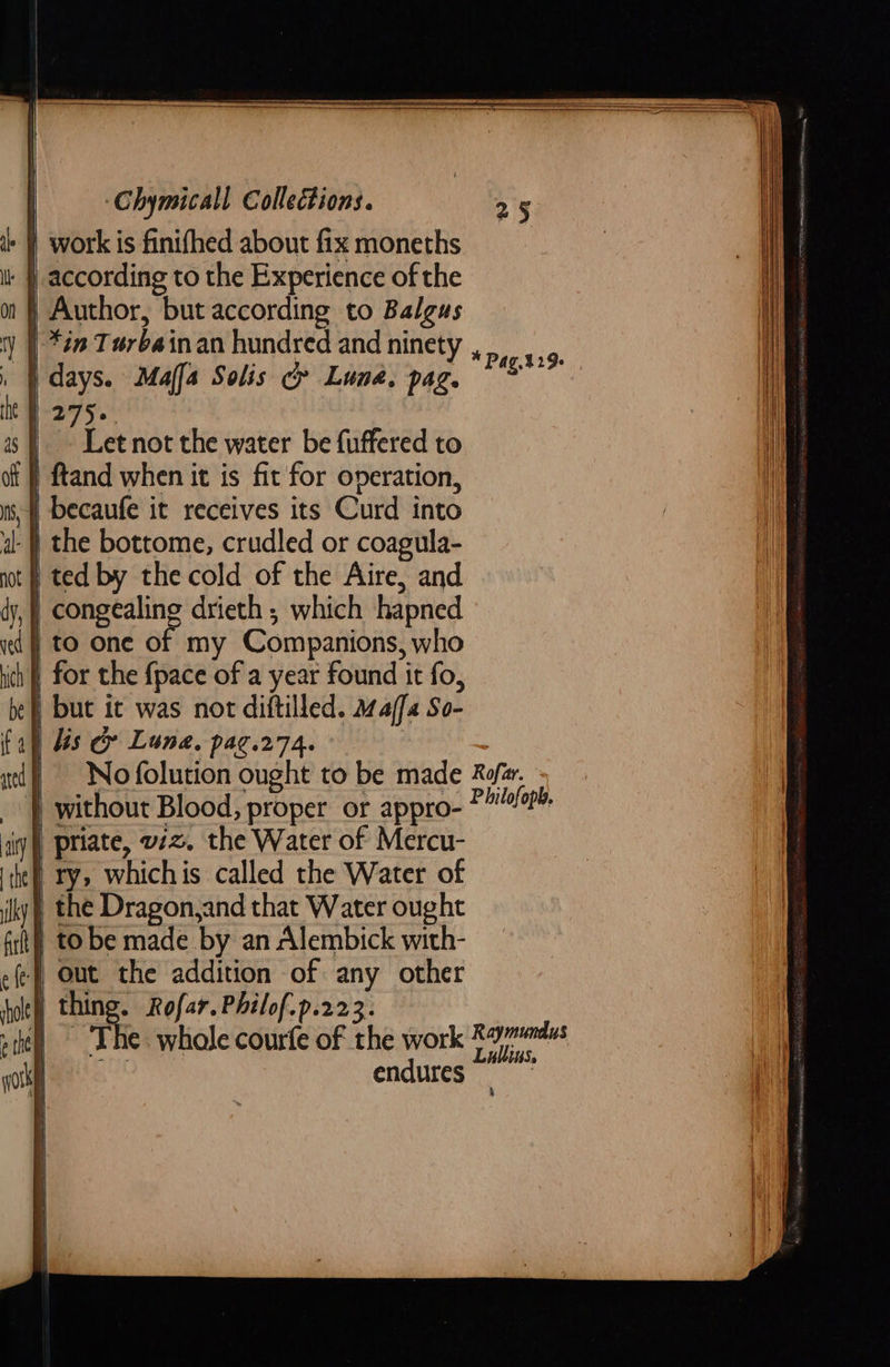     ) work is finifhed about fix moneths : | according to the Experience of the ) Author, but according to Balgus ') | *én Terbainan hundred and ninety | days. Maffa Solis ce Luna, pag. | 275. ek not the water be fuffered to 'f) ftand when it is fit for operation, | becaufe it receives its Curd into } the bottome, crudled or coagula- | ted by the cold of the Aire, and | congealing drieth ; which hapned dj to one of my Companions, who | for the {pace of a year found it fo, | but it was not diftilled. maffa So- | lis &amp; Lune. pag.274. 3 | Nofolution ought to be made Refer. _ | without Blood, proper or appro- * biltioetp iyi) priate, w2z. the Water of Mercu- | ry, whichis called the Water of ) the Dragon,and that Water ought ) to be made by an Alembick with- | out the addition of any other | thing. Rofar.Philof.p.223. ! ‘The. whole courfe of the work ie “hes endures * Pag.429:      