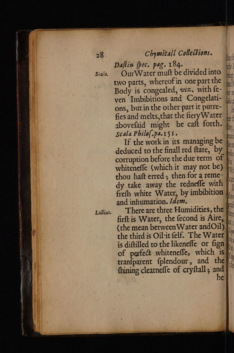 Daftin (pec. pag. 184. OurWater mutt be divided into |, two parts, whereof in onepart the |,/ Body is congealed, viz. with fe- len ven Imbibitions and Congelati- |) ons, but in the other part it putre- | j fies and melts,that the fieryWater }, abovefaid might be caft forth. },. Scala Philof.pa.t5%. 7; If the work in its managing be }.. deduced to the finall red ftate, by ey corruption before the duc term of I. whiteneffe (which it may not be) jy, thou haft erred; then for a reme- § | dy take away the redneffe with } : freth white Water, by imbibition and inhumation. Idem.           My Lillins. . There are three Humidities, the | i firft is Water, the fecond is Aire, (the mean between Water andOil) Y the third is Oil-ir felf. The Water J.” is diftilled to the likenefle or fign| | of perfect whiteneffe, which 1s: i tranfparent fplendour, and the i fhining clearneffe of cryftall; 4 C { | }