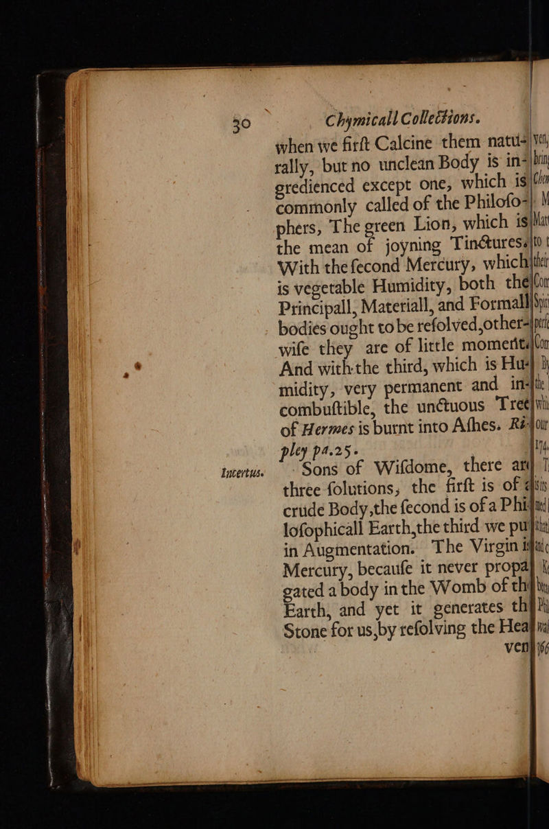                    Chymicall Collections. when we firft Calcine them natus) Vt, rally, but no unclean Body is in be gredienced except one, which ig (lm commonly called of the Philofo-} \ phers, The green Lion, which is Mat the mean of joyning Tinéturess}ot With thefecond Mercury, which is vegetable Humidity, both the|Con Principall, Materiall, and Formallibir bodies ought tobe refolved,other-jprk wife they are of little momeritalm And withthe third, which is Hu‘ 3 midity, very permanent and in-ftie. combuttible, the unétuous Tret}iil of Hermes is burnt into Afhes. Ré-joir pley pa25- Vy tatertus Sons of Wifdome, there ary three folutions, the firft is of qiis crude Body, the fecond is of a Phi} lofophicall Earth,the third we puis in Augmentation. The Virgin ial Mercury, becaufe it never propa} | gated a body in the Womb of thi} by Earth, and yet it generates th} Stone for us,by refolving the Heafia Venih 166  |    