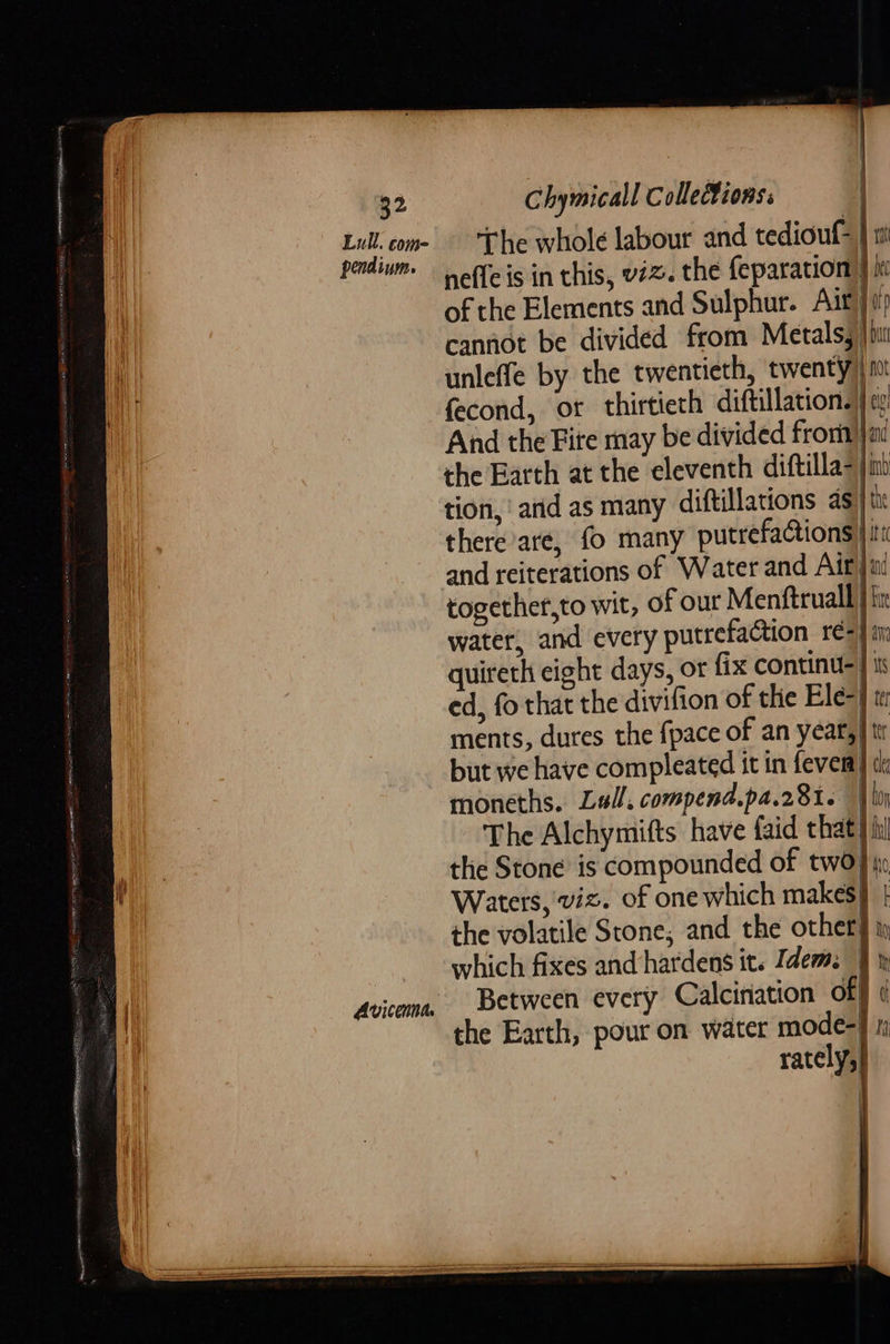     32 Chymicall Collections. SHES The whole labour and tediouf= | 1 peidivm | feis in this, viz. the feparation } it of the Elements and Sulphur. Ait} cannot be divided from Metals, jim unleffe by the twentieth, twenty ft fecond, or thirtieth diftillation.|cx And the Fite may be divided fron} ai the Barth at the eleventh diftilla- jim tion, ‘arid as many diftillations as} th there are, fo many putrefactions } i and reiterations of Water and Air jini together,to wit, of our Menftruall | fir water, and every putrefaction re=) quireth eight days, or fix continu- | ed, fo that the divifion of the Ele-} t ments, dures the {pace of an year, | tr but we have compleated it in fever} moneths. Lull, compend.pa.28i. | loy The Alchymifts have faid that) hi the Stone is compounded of two} tr Waters, viz. of one which makes} | the volatile Stone, and the other} » which fixes and hardens it. Jdem. | » Between every Calciniation of} | the Earth, pour on water mode-J 1 ratelys) =     