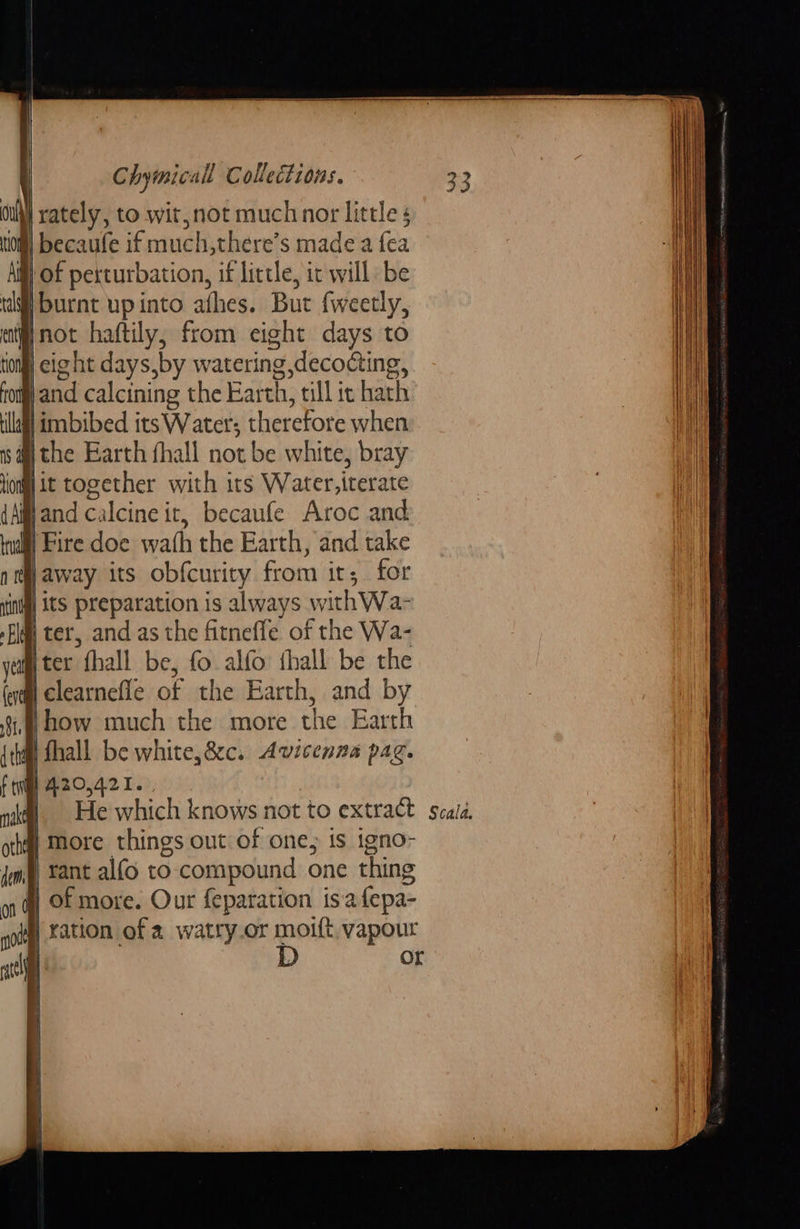                                         Chymicall Collections. yi rately, to wit, not much nor little tin becaufe if much,there’s made a fea Af | of pexturbation, if little, it will be tf] burnt upinto athes. But fweetly, eit not haftily, from eight days to tion] eight days,by watering decoding, from) and calcining the Earth, till ic hath illagl imbibed its Water; therefore when | the Earth fhall not be white, bray lio it together with its Water,iterate {Aland calcine it, becaufe Aroc and inal Fire doe wath the Earth, and take nt away its obfcurity from its for {indgl Its preparation is always withWa- Fl) ter, and as the fitnefle of the Wa- yeu ter fhall be, fo alfo thall be the fi clearnefle of the Earth, and by how much the more the Earth Bi fhall be white,é&amp;cc. Avicenna pag. i fen] 420,421. | | na]. He which knows not to extract | more things out of one, is igno- # rant alfo to compound one thing y of more. Our feparation isafepa- | ration of 2 watry.or moift, vapour | D oul   Scala.           