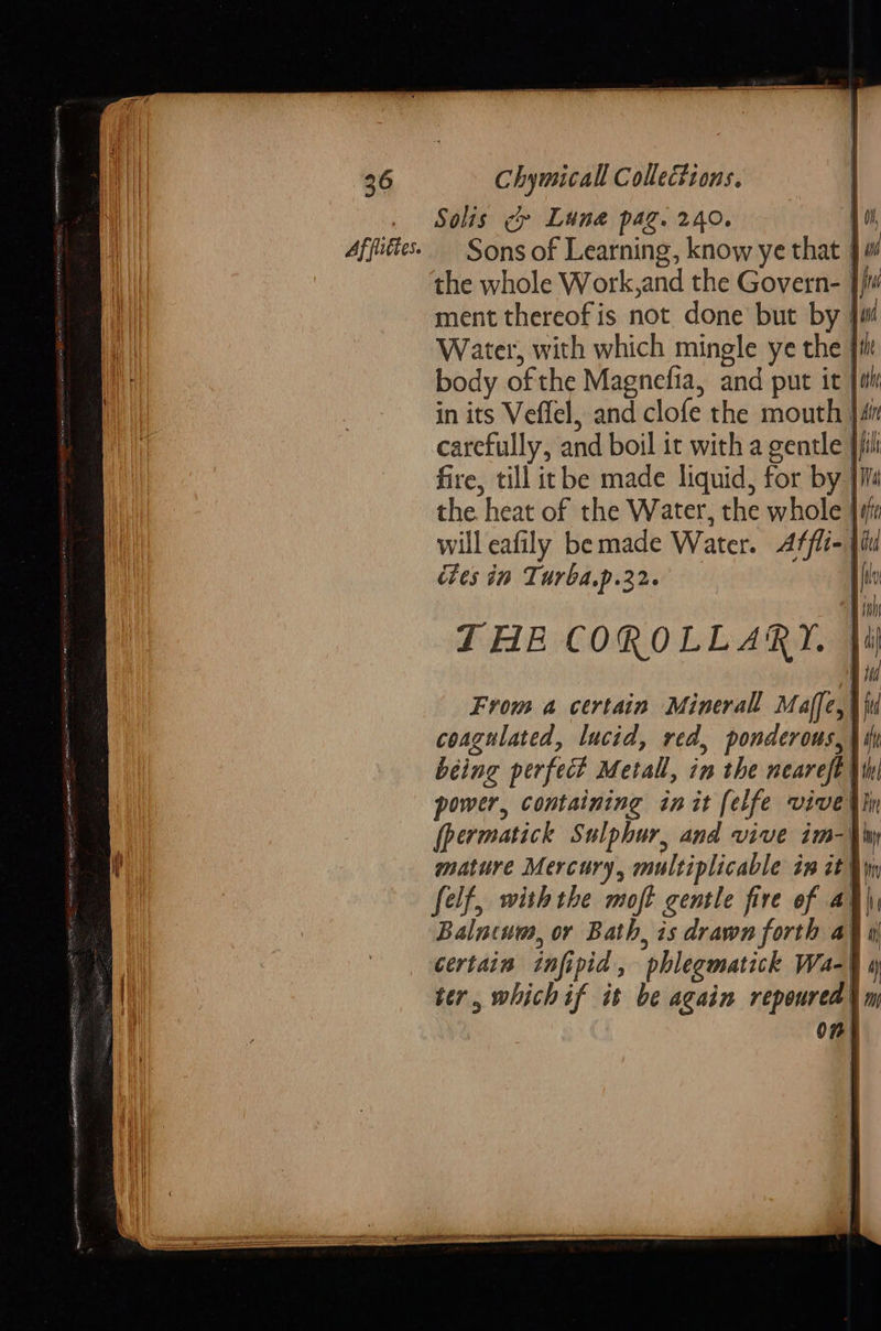  36 Chymicall Collections. . Solis c Lune pag. 240. : Affutte. — Sons of Learning, know ye that | the whole Work,and the Govern- :  will eafily be made Water. Atfli- | dies in Turba.p.22. | THE COROLLARY. From a certain Minerall Maffe,| coagulated, lucid, red, ponderous, \ i being perfect Metall, in the neareft | power, containing init felfe vivetlin (permatick Sulphur, and vive im-\w mature Mercury, multiplicable in it in felf, withthe moft gentle fire of at Balncum, or Bath, is drawn forth a} i certain infipid, phlegmatick Wa- ter, whichif it be again repoured O75        