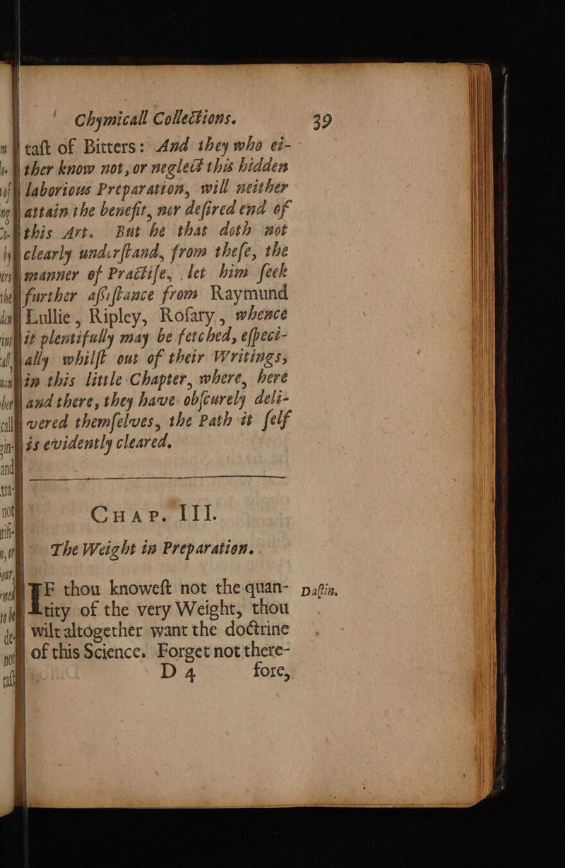    Chymicall Collections. Heat of Bitters: And they who e7- »- ther know not, or neglett this hidden laborious Preparation, will neither ng | attain the benefit, nor defired end of uthis Art. But he that doth wot Wielearly undcrftand, from thefe, the ify weanner of Practife, . let him feek lel further afSiftance from Raymund inf Lullie, Ripley, Rofary,, whesce inh dt plentifully may be fetched, e(peci- ally whilft owt of their Writings, Nin this little-Chapter, where, here and there, they have. objcurely deli- l vered themfelves, the Path it felf ing as evidently cleared,   fy             ‘ Cuap. III. ney - The Weight iw Preparation. ont tl ie thou knoweft not the quan- yi etity of the very Weight, thou wiltaltogether want the doctrine of this Science. Forget not there- t cE D 4 fore,           