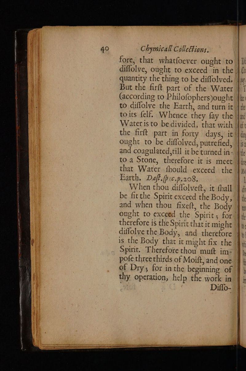 fore, that whatfoever ought to! } Ji diffolve, ought to exceed in the J quantity the thing to be diffolved. | Ijw. But the firft part of the Water | (according to Philofophers)ought!| |r to diflolve the Farth, and turn it! toits felf. Whence they fay the Jat Waters to bedivided, that with df the firft part in forty days, it’ }din ought to be diffolved, putrefied, }j and coagulated,till it be turned in- | to a Stone, therefore it is meet } that Water fhould .exceed the j Mi Farth. Daff./pec.p.208. When thou diffolvett, it thall id be fitthe Spirit exceed the Body, | and when thou fixeft, the Body | ought to exceed the Spirit; for Hd therefore is the Spirit that it might | diffolye the Body, and therefore is the Body that it might fix the Spirit. Therefore thou mutt im- jf pofe threethirds of Moift, and one. | of Dry; for inthe beginning of § } thy operation, help the work in in   