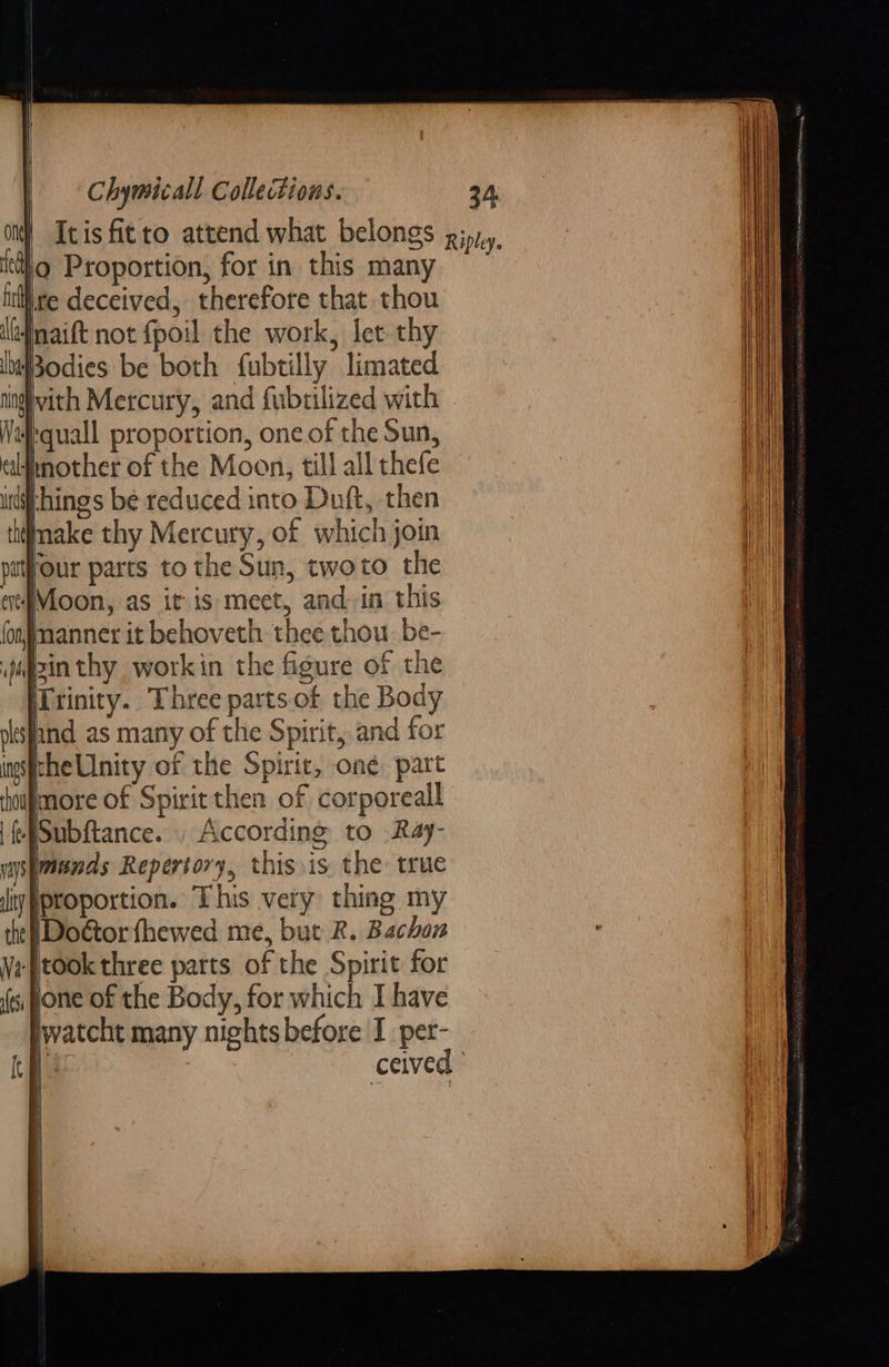 lo Proportion, for in this many ire deceived, therefore that thou lefmaift not fpoil the work, let thy Bodies be both fubtilly limated qual proportion, oneof the Sun, idmother of the Moon, till all thefe things be reduced into Duft, then Inake thy Mercury, of which join four pasts to the Sun, twoto the 4Moon, as it is meet, and. in this manner it behoveth thee thou. be- (Trinity. Three parts. of the Body and as many of the Spirit, and for theUnity of the Spirit, oné. part more of Spirit then of corporeal Subftance. . According to Ray- Imunds Repertory, this.is the true iproportion. This very thing my [Doétor fhewed me, but R. Bachon ‘Jtook three parts of the Spirit for Jjone of the Body, for which I have watcht many nights before I per-        