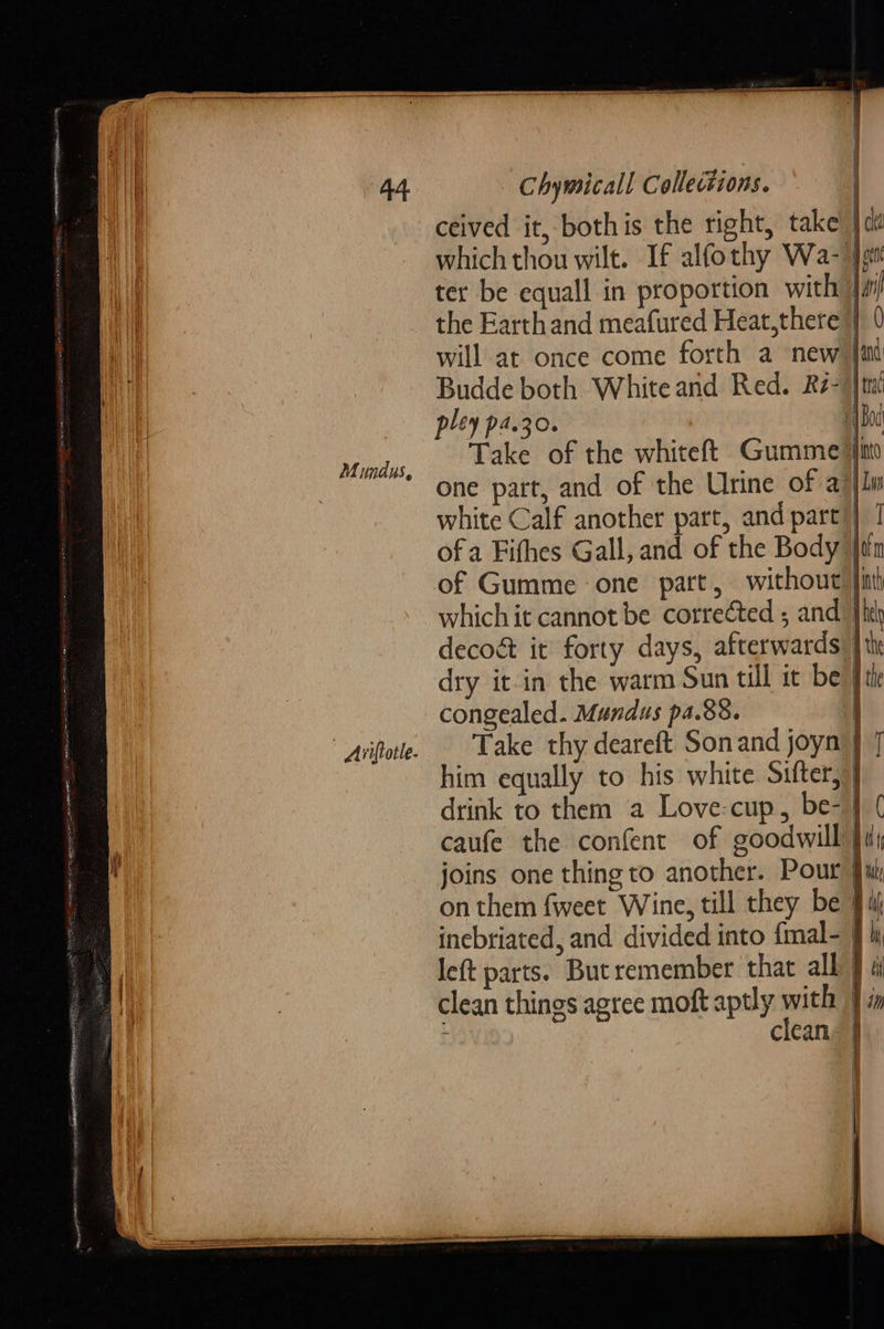                             Mimdus, | Ariftotle.       Chymicall Collections. ceived it, bothis the right, take’ | dé which thou wilt. If alfothy Wa- Jott ter be equall in proportion with | ah the Earth and meafured Heat,there | 0 will at once come forth a new) {ind Budde both White arid Red. Ré-)} pley pa.30. | i Take of the whiteft Gumme’ one part, and of the Urine of a7 white Calf another part, and part” ofa Fifhes Gall, and of the Body | of Gumme one part, without |i which it cannot be corrected ; and” decoé it forty days, afterwards dry it-in the warm Sun till it be} congealed. Mundus pa.88. Take thy deareft Son and joyn’ J him equally to his white Sifter, } drink to them a Love-cup, be- | caufe the confent of goodwill } joins one thing to another. Pour on them fweet Wine, till they be 4: incbriated, and divided into {mal- } B) !   i |