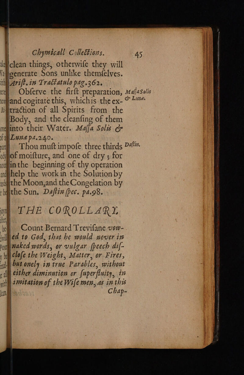 Vclean things, otherwife they will wPeenerate Sons unlike themfelves. ith| Ara/E. in Tractatule pag.362. i) §Obferve the firft preparation, mafasolis nprand cogitate this, whichis the ex- © *”* ‘traction of all Spirits from the !Body, and the cleanfing of them into their Water. Maffa Solis ¢ WLune ps.240. : vi] Thou muft impofe three thirds Pali, oof moifture, and one of dry ; for ominthe beginning of thy operation iifffhelp the work in the Solution by tithe Moon,and the Congelation by ithe Sun. Dajftix (pec. pa.98. THE COROLLARY Count Bernard Trevifane vow- ed to God, that he would never in naked words, or vulgar fheech dif- clofe the Weight, Matter, or Fires, mg, Out onely in true Parables, without | Cither diminution or fuperfluity, in th 27et ation of the Wife men, as in this | Chap-      