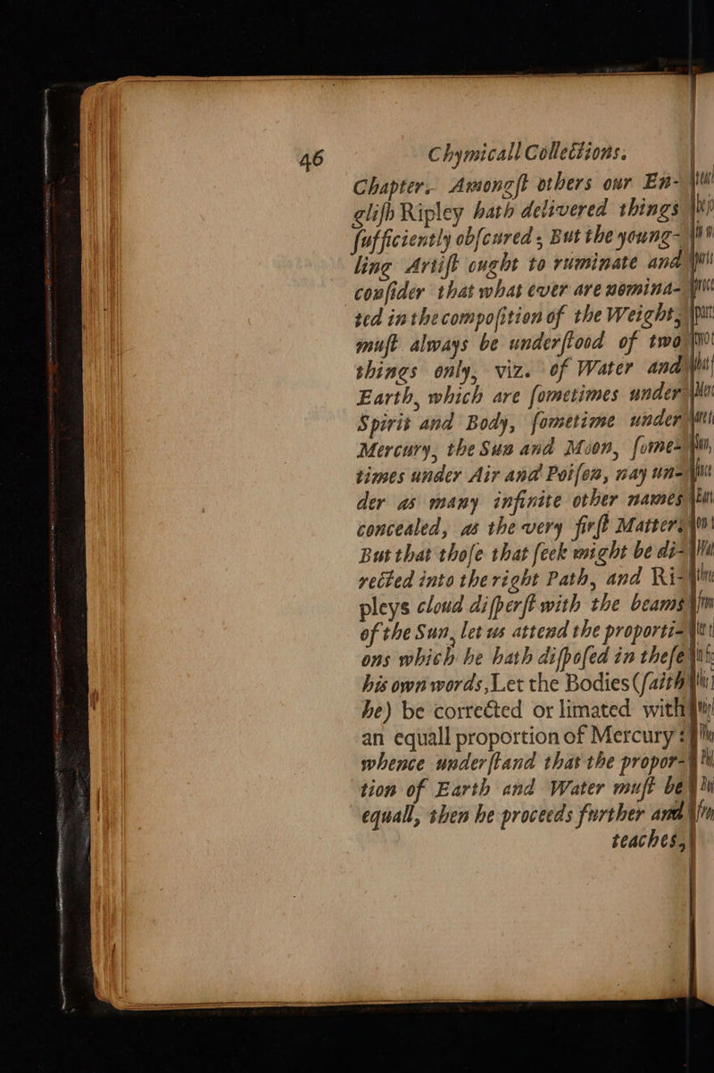                                46 Chymicall Collections. : Chapter, Amongft others our En- ie glifh Ripley bath delivered things } fofficiently obfcured , But the young- iis ling Artift ought to ruminate ana’ coufider that what ever are nomina-| ted inthe compofition of the Weight mist always be underftood of twa ho shines only, viz. of Water andy Earth, which are fometimes undery Spirit and Body, fometime winder Mtl Mercury, the Sua and Muon, [ome times under Air and Poifom, way un= NN der as many infinite other mazes ki concealed, as the very firff Matters i But that thofe that feck might be di-|Win rected into the right Path, and Ri-} pleys cloud difperft-with the beams), of the Sun, let ws attend the proportiay ons which he hath difpofed in thefey his own words Let the Bodies (/aith (i he) be correéted or limated with] an equall proportion of Mercury ae whence underftand thas the propor-§ th a tion of Earth and Water muft be ¥ iu equal, shen he proceeds further ard \{'n teaches.)    