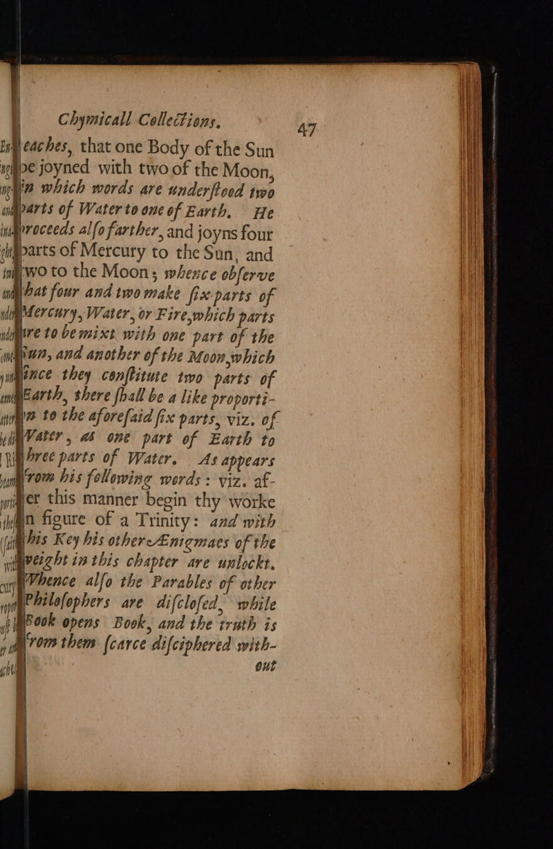 Heaches, that one Body of the Sun iggpe joyned with two of the Moon, nie which words are underftood two mp arts of Water to one of Earth. He inqnroceeds alfo farther, and joyns fout igparts of Mercury to the Sun. and wo to the Moon; whexzce obferve pat four and two make fix-parts of Mier cury, Water, or Fire,which parts naire to be mixt with one part of the ingle, and another of the Moon,which ance they conftitute two parts of Earth, shere fhall be a like proporti- my t0 the aforefaid fix parts, viz. of yyVater , a5 one part of Earth to RigOree parts of Water. As Appears ng 70% bis following werds : viz, af- jpet this manner begin thy worke img figure of a Trinity: and with Mis Key bis other Enigmas of the Wieeg At i this chapter are unlockt. Whence alfo the Parables of other Philofophers are difclofed. while POOR opens Book, and the truth is §rom them (carce difciphered with- | ous  