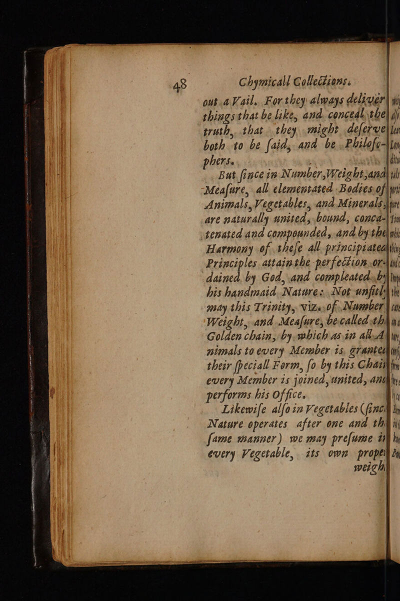   Chymicall Collecdions: out a Vail. For they always deliver) wi things that be like, and. concealthe di truth, that they might defervel lu both to be (aid; and be .Philofo- phers. * kts fi But fince in Number, Weight,anal Meafure, all elementated Bodies.of Animals, Vegetables, and.Minerals, are naturally united, bound, conca-\i tenated and compounded, and by the Harmony of .thefe all. principsateaiiiy Principles attain the perfection ori dainea, by God, and compleated..byi his handmaid. Natare:. Not unfitl 