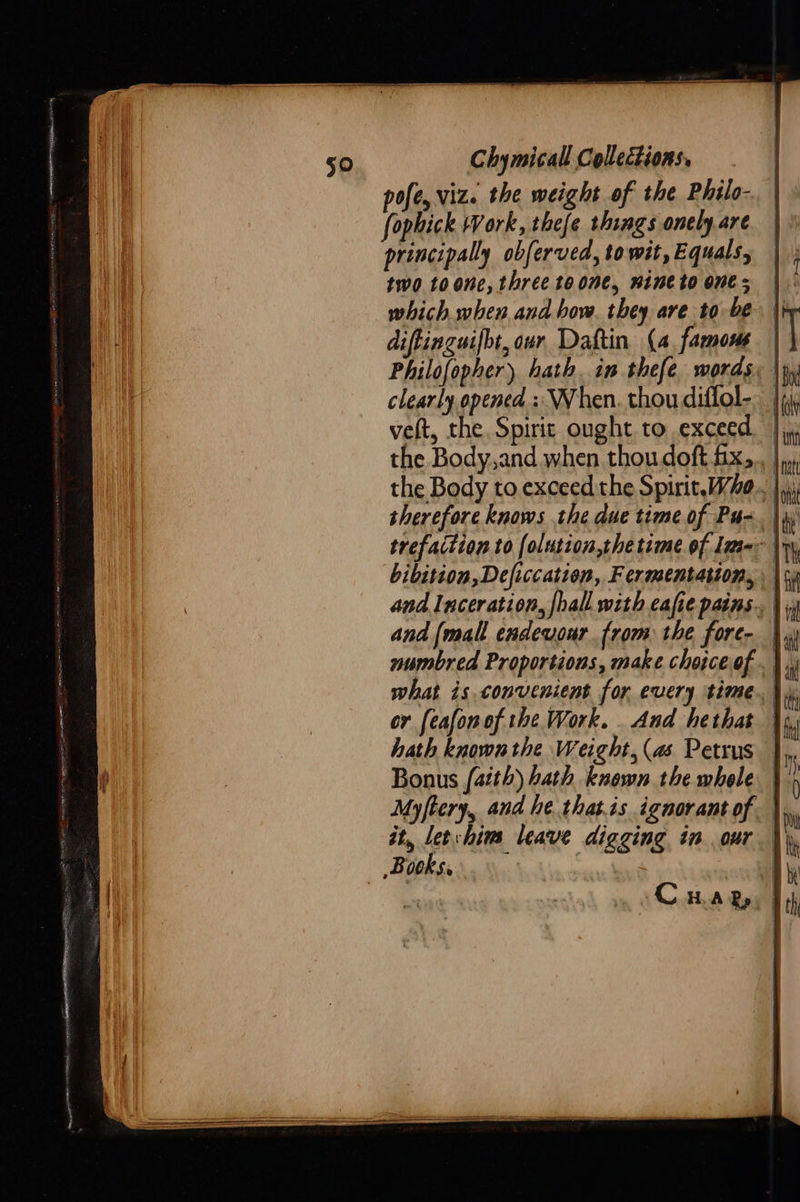  pofe, viz. the weight of the Philo- fophick Work, tiefe things onely are principally obferved, to wit, Equals, two. 10 one, three to one, nine to one; which when and how. they are to be diftinguifbt, our Daftin (4 famous | clearly opened :: When. thou diflol-.__ vet, the Spirit ought to exceed the Body,and when thou doft fx, therefore knows the due time of Pu-. |  and Inceration, fhall with eafie pains. |, and [mall endeuour from the fore- | numbred Proportions, make choiceof . | or [eafonof the Work. And hethat Bonus {aith) hath known the whole } Myftery, and he thatis ignorantof. \,. it, Lethim leave digging in our \\, ~Bith se M.. : Ay   
