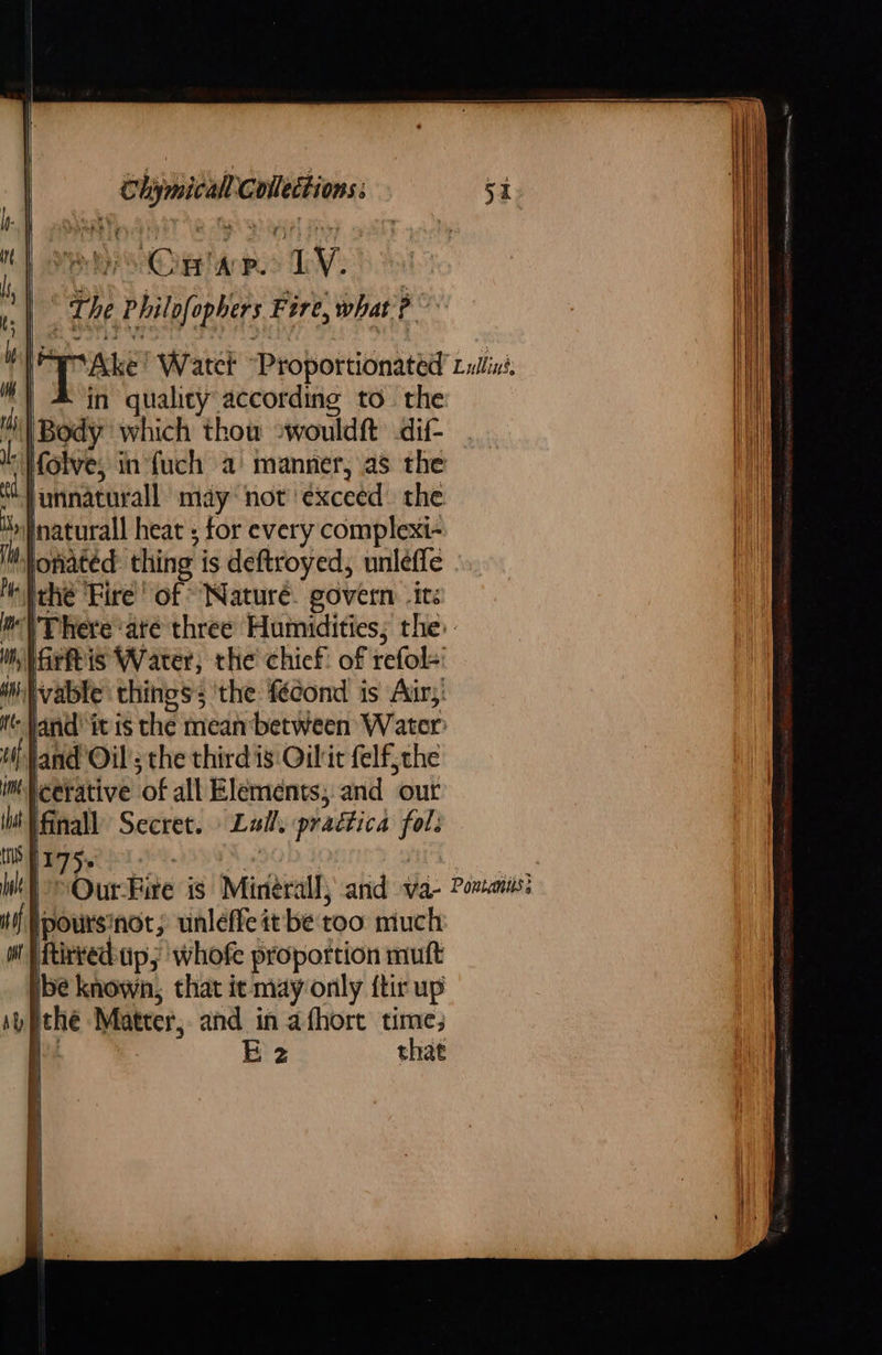     Chimicall Collections: IM oaPhatL, AG ST Ve tah ahaa FF i, Meo SCighanps TV : The Philofophers Fire, what? ‘| # in quality according to. the i) Body which thow 2wouldft dif- I Holve, in fuch a manner, as the nnaturall may not exceed the ty Inaturall heat ; for every complexi- li tonated thing is deftroyed, unleffe Melehé Fire! of Nature. govern ite im \ There ‘até three Humidities; the: mnaritis Water, the chief of refol-' Witvable things; ‘the féecond is Air,’ it Jand itis the meanbetween Water i Jand Oil’; the third is Oilit elf, the im Neerative of all Elements; and our it Winall Secret. Lall, praética fol: tis Hy 7 5          tf |poursinot, unleffe it be too much w Wtitvechup,; whofe proportion mutt ibe known, that it may only ftir up Ay ithe Matter; and in afhore time;  : E 2 that } 7 4 i     