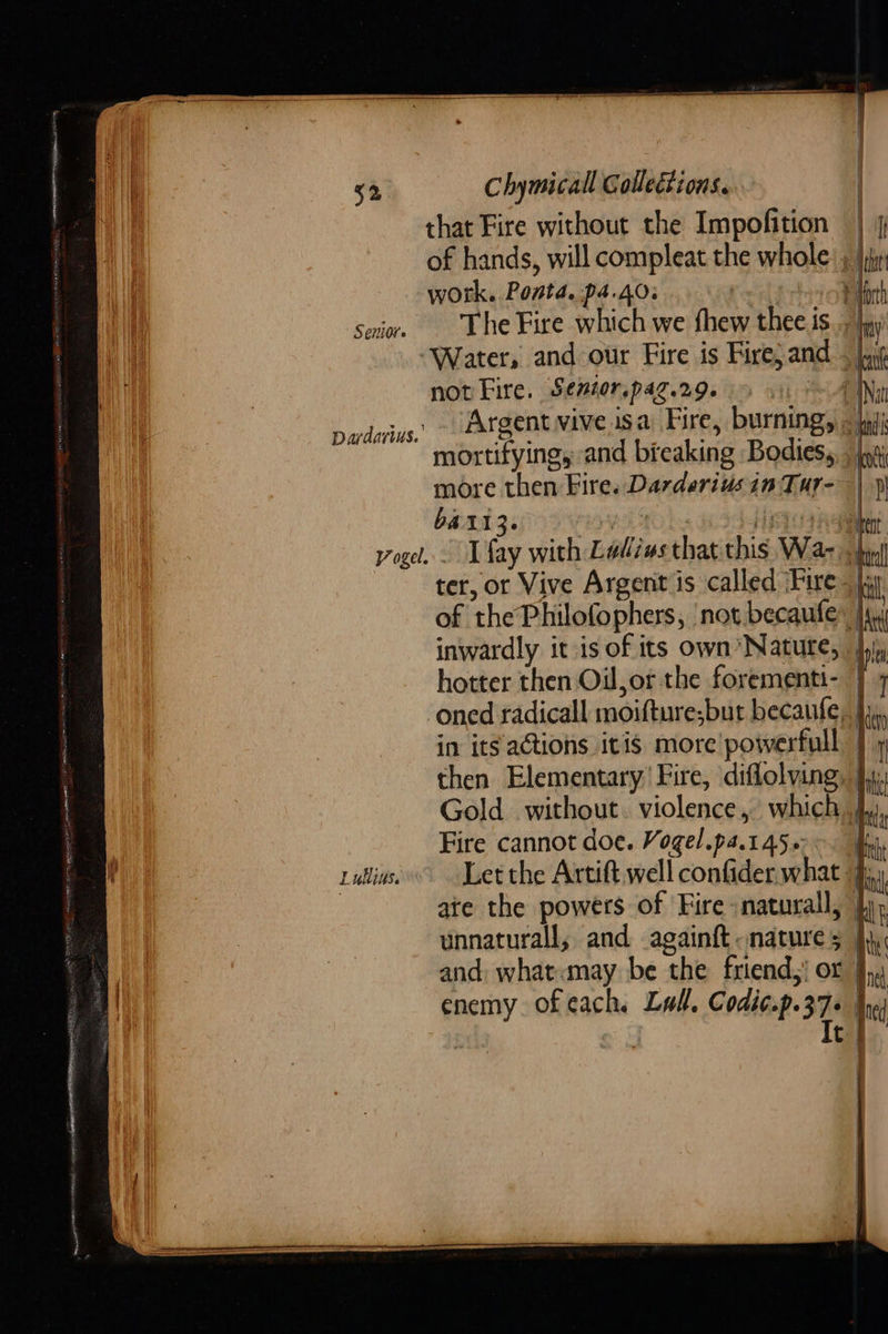                              52 Chymicall Collections. that Fire without the Impofition | of hands, will compleat the whole: , jj work. Ponta. 4.403 | 1 senior. The Fire which we fhew thee is... “Water, and our Fire is Fire;and not Fire. Sewior.paz.29. > © (| Argent vive.isa Fire, burning, __ mortifying, and bicaking Bodies, , jy more then Fire. Darderiusin Tur- voge. . fay with Ladiws that this Wa- | ter, or Vive Argent is called Fire. jj of thePhilofophers, not becaufle* jy inwardly it is of its own’ Nature, 4) hotter then Oil,or the forementi- ] ‘oned radicall moifture;but becaufe, | in its actions itis more’ powerfull | then Elementary’ Fire, diflolving, }y Gold without. violence, which} Fire cannot doe. Vogel.pa.14500. | ruins Let the Artift well confiderwhat jj ate the powers of Fire snaturall, unnaturall, and againft. nature 5 | and: what«may be the friend,! or | enemy ofeach, Lull, Codic.p.37- | It | Dardarius.