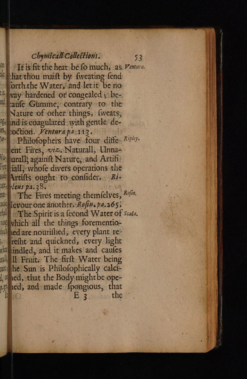                     }-hatthou maift by fweating fend Vorththe Water,'and let it be no jvay hardened or congealed }. be- f:anfe Gimme, contrary to. the Nature of other things, {weats, iind'is: coagulated. with gentle de- Hoction. Venturapa.113. |  lent Fires, viz. Naturall, Unna- ‘Buralls againft Nature,:-and Artif- ‘fall; whofe divers operations the wePAreifts ought to.confider.,. Ri- Wt Dlews p4.38. 0 a The Fires meeting themfelves, *™ ievour one another. Rofin. pa.265: The Spirit isa fecond Water of scala, which all the things. forementio- ied are nowrifhed, every plant re- refht arid quickned, every light tindled, and it makes'and caufes ll Fraits: The -firft. Water being hé Sun is Philofophically calci- fed, that the Body mightbe ope- iimued, and made. fpongious, that \ ie Fp Aocnns the                            